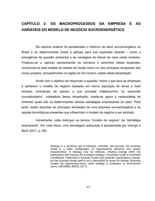47
CAPÍTULO 2: OS MACROPROCESSOS DA EMPRESA E AS
VARIÁVEIS DO MODELO DE NEGÓCIO SUCROENERGÉTICO
No capítulo anterior foi apresentado o histórico do setor sucroenergético no
Brasil e os determinantes locais e globais para sua expansão recente – como a
emergência da questão ambiental e as vantagens do etanol de cana neste contexto.
Finalizou-se o capítulo apresentando os números e caminhos dessa expansão,
concluindo-se pela análise do estado de Goiás como um dos principais receptores dos
novos projetos, principalmente na região do Sul Goiano, objeto desta dissertação.
Ainda com o objetivo de responder a questão “sobre o que leva as empresas
a adotarem o modelo de negócio baseado em menor aquisição de terras e mais
arranjos contratuais de acesso a sua principal matéria-prima na expansão
sucroalcooleira”, norteadora dessa dissertação, impõe-se agora a necessidade de
entender quais são os determinantes dessas estratégias empresariais do setor. Para
tanto, serão descritas as principais atividades de uma empresa sucroenergética e as
opções tecnológicas presentes que influenciam o modelo de negócio a ser adotado.
Inicialmente, cabe distinguir os termos “modelo de negócio” de “estratégia
empresarial”. Em vista disso, uma abordagem adequada é apresentada por George e
Bock (2011, p. 99):
Strategy is a dynamics set of initiatives, activities, and process; the business
model is a static configuration of organizational elements and activity
characteristics. A strategy may be reflexive, initiating change within the
organization that impacts the emergent strategy; a business model is inherently
nonreflexive. Implement a business model may generate organizations change,
but the business model itself is not a description or recipe for change. Business
models are opportunity-centric, while strategy is competitor or environment
centric (GEORGE; BOCK, 2011).
 