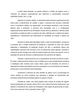 48
A partir desta distinção, os autores definem o modelo de negócio como o
“desenho da estrutura organizacional que determina a oportunidade comercial”
(GEORGE; BOCK, 2011, p. 99).
Segundo os autores citados, 3 dimensões desta estrutura organizacional são
chave para o entendimento do modelo, a saber: a estrutura dos recursos, entendida
como a arquitetura estática da organização, da tecnologia escolhida e dos recursos
básicos para a produção; a estrutura das transações, que é a configuração
organizacional que determina as transações chaves entre os parceiros e demais partes
envolvidas na cadeia de valor e a estrutura de valor, definida com o sistema de regras,
expectativas e mecanismos que determinam as atividades de criação e captura de
valor.
Quando se aplica esta abordagem sobre o setor sucroenergético, começa-se
a perceber que o modelo tradicional de existência e expansão do setor tem sofrido
alterações e adaptações na expansão recente. De fato, a arquitetura básica das
organizações (estrutura dos recursos), com as tradicionais áreas agrícola, industrial e
comercial, já não consegue dar conta de outras funções que foram se impondo, como a
aquisição de canas de terceiros e relacionamento com parceiros de negócio.
Também o relacionamento com os proprietários de terras do entorno mudou.
Se antes o relacionamento tendia a zero à medida que a usina simplesmente comprava
e desalojava este produtor para outras áreas, agora há exemplos de convívio e
dependência destes proprietários de terras que passam a ser fornecedores de matérias-
primas para a usina (estrutura das transações).
Finalmente a estrutura de valor também se alterou com a incorporação de
novas receitas de novos produtos que passaram a agregar ao faturamento das
empresas anteriormente ancoradas apenas no açúcar e etanol.
Percebe-se, então, uma nítida relação entre a teoria do modelo de negócio
acima apresentada por George e Bock (2011) com a Nova Economia Institucional, que
destaca a importância dos custos de transações e das regras de governança do setor.
Como bem resumem Farina, Azevedo e Saes (1997):
 