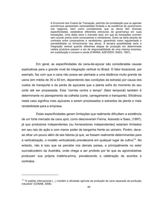 49
A Economia dos Custos de Transação, partindo da constatação que os agentes
econômicos apresentam racionalidade limitada e da existência de oportunismo
nos negócios, bem como considerando que os ativos têm diversas
especificidades, estabelece diferentes estruturas de governança em suas
transações. Uma delas seria o mercado spot, em que as transações ocorrem
sem acordo prévio entre compradores e vendedores. Outra se daria através de
contratos entre compradores e vendedores, garantindo maior regularidade e
previsibilidade no fornecimento dos ativos. A terceira possibilidade seria a
integração vertical quando diferentes etapas de produção em determinada
cadeia produtiva passam a ser de responsabilidade de uma mesma empresa,
em substituição a compra e venda (FARINA; AZEVEDO; SAES, 1997).
Em geral, as especificidades da cana-de-açúcar são consideradas causas
explicativas para o grande nível de integração vertical no Brasil. O fator locacional, por
exemplo, faz com que a cana não possa ser plantada a uma distância muito grande da
usina (em média de 30 a 50 km, dependendo das condições da estrada) por causa dos
custos de transporte e da perda de açúcares que a planta sofre do momento do seu
corte até ser processada. Esta “corrida contra o tempo” (fator temporal) também é
determinante no planejamento da colheita (corte, carregamento e transporte). Eficiência
neste caso significa mais açúcares a serem processados e extraídos da planta e mais
rentabilidade para a empresa.
Estas especificidades geram limitações que realmente dificultam a existência
de um forte mercado de cana spot, como descreveram Farina, Azevedo e Saes, (1997),
já que produtores independentes (ou fornecedores independentes) estariam limitados
em seu raio de ação e com menor poder de barganha frente ao usineiro. Porém, deve-
se olhar um pouco além de tais fatores já que, se fossem realmente determinantes para
a verticalização, o modelo verticalizado prevaleceria em qualquer lugar de cultivo14
. No
entanto, não é isso que se percebe nos demais países, e principalmente no setor
sucroalcooleiro da Austrália, onde chega a ser proibido por lei que as agroindústrias
produzam sua própria matéria-prima, prevalecendo a celebração de acordos e
contratos.
14
“O padrão internacional (...) mantém a atividade agrícola da produção de cana separada da produção
industrial” (CONAB, 2008).
 