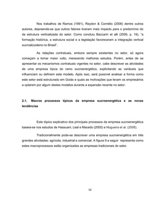 50
Nos trabalhos de Ramos (1991), Reydon & Cornélio (2006) dentre outros
autores, depreende-se que outros fatores tiveram mais impacto para o predomínio do
da estrutura verticalizada do setor. Como concluiu Baccarin et alli (2009, p. 19), “a
formação histórica, a estrutura social e a legislação favoreceram a integração vertical
sucroalcooleira no Brasil”.
As relações contratuais, embora sempre existentes no setor, só agora
começam a tomar maior vulto, merecendo melhores estudos. Porém, antes de se
apresentar os mecanismos contratuais vigentes no setor, cabe descrever as atividades
de uma empresa típica do ramo sucroenergético, explicitando as variáveis que
influenciam ou definem este modelo. Após isso, será possível analisar a forma como
este setor está estruturado em Goiás e quais as motivações que levam os empresários
a optarem por algum destes modelos durante a expansão recente no setor.
2.1. Macros processos típicos da empresa sucroenergética e as novas
tendências
Este tópico explicativo dos principais processos da empresa sucroenergética
baseia-se nos estudos de Hassuani, Leal e Macedo (2005) e Nogueira et al. (2008).
Tradicionalmente pode-se descrever uma empresa sucroenergética em três
grandes atividades: agrícola, industrial e comercial. A figura 9 a seguir representa como
estes macroprocessos estão organizados as empresas tradicionais do setor.
 