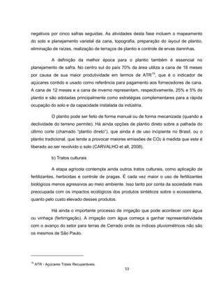 53
negativos por cinco safras seguidas. As atividades desta fase incluem o mapeamento
do solo e planejamento varietal da cana, topografia, preparação do layout de plantio,
eliminação de raízes, realização de terraços de plantio e controle de ervas daninhas.
A definição da melhor época para o plantio também é essencial no
planejamento de safra. No centro sul do país 70% da área utiliza a cana de 18 meses
por causa de sua maior produtividade em termos de ATR15
, que é o indicador de
açúcares contido e usado como referência para pagamento aos fornecedores de cana.
A cana de 12 meses e a cana de inverno representam, respectivamente, 25% e 5% do
plantio e são adotadas principalmente como estratégias complementares para a rápida
ocupação do solo e da capacidade instalada da indústria.
O plantio pode ser feito de forma manual ou de forma mecanizada (quando a
declividade do terreno permite). Há ainda opções de plantio direto sobre a palhada do
último corte (chamado “plantio direto”), que ainda é de uso incipiente no Brasil, ou o
plantio tradicional, que tende a provocar maiores emissões de CO2 à medida que este é
liberado ao ser revolvido o solo (CARVALHO et all, 2008).
b) Tratos culturais
A etapa agrícola contempla ainda outros tratos culturais, como aplicação de
fertilizantes, herbicidas e controle de pragas. É cada vez maior o uso de fertilizantes
biológicos menos agressivos ao meio ambiente. Isso tanto por conta da sociedade mais
preocupada com os impactos ecológicos dos produtos sintéticos sobre o ecossistema,
quanto pelo custo elevado desses produtos.
Há ainda o importante processo de irrigação que pode acontecer com água
ou vinhaça (fertirrigação). A irrigação com água começa a ganhar representatividade
com o avanço do setor para terras de Cerrado onde os índices pluviométricos não são
os mesmos de São Paulo.
15
ATR - Açúcares Totais Recuperáveis.
 