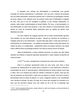 54
A irrigação com vinhaça (ou fertirrigação) é considerada uma grande
inovação em termos agronômicos e ambientais, uma vez que o resíduo da produção
que era então descartado, produzindo grande odor e incômodo às populações vizinhas
da usina, passou a ser utilizado como um produto nobre para a fertilização e irrigação
do solo, visto que é rico em nitrogênio e potássio. O seu manejo inadequado, no
entanto, pode trazer contaminações ao lençol freático. Por isso, a recomendação é a
sua distribuição na maior área possível, o que nem sempre é economicamente viável
devido ao custo do transporte deste subproduto para as regiões de plantio mais
afastadas da usina.
Um bom sistema de irrigação garante não só maior produtividade agrícola,
mas também um uso mais eficiente de água. Quanto ao momento de ocorrência, a
irrigação pode ser a) de salvamento – quando feita logo após o corte para promover o
rebrotamento; b) complementar – na medida do estresse hídrico vivido pela planta nos
meses de seca; e c) suplementar – geralmente ocorre em prazos maiores e em áreas
onde o déficit hídrico se prolonga durante o ano todo (a menos comum no Brasil).
Além de fertilizantes e outros produtos químicos, os custos com óleo diesel
utilizado nos tratores e máquinas agrícolas representam o maior impacto na planilha de
custos da área.
c) CCT16
ou corte, carregamento e transporte do campo até a indústria.
Este é o processo operacional chave de uma usina, pois ritmo e fluxo
constante da matéria-prima do campo para a indústria é o que determina a eficácia e
lucratividade da usina. A cana-de-açúcar, diferentemente de outras culturas como soja
e milho, não é um material que pode ser colhido e estocado no campo, visto que seu
teor de sacarose vai diminuindo a cada hora de espera no campo. Isso torna crucial a
proximidade entre as áreas de plantio e a usina, chegando mesmo a ser considerada
uma “barreira à entrada” do setor. Ou seja, se a usina não conseguir os contratos ou a
terra que lhe permitam plantar num raio médio de 30 a 50 km (a depender das
16
CCT - Corte-carregamento-transporte. Jargão utilizado no setor para designar a principal atividade da
fase agrícola do empreendimento.
 
