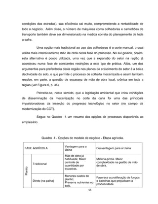 55
condições das estradas), sua eficiência cai muito, comprometendo a rentabilidade de
todo o negócio. Além disso, o número de máquinas como colhedoras e caminhões de
transporte também deve ser dimensionado na medida correta do planejamento de toda
a safra.
Uma opção mais tradicional ao uso das colhedoras é o corte manual, o qual
utiliza mais intensivamente mão de obra nesta fase do processo. No sul goiano, porém,
esta alternativa é pouco utilizada, uma vez que a expansão do setor na região já
aconteceu numa fase de constantes restrições a este tipo de prática. Aliás, um dos
argumentos para preferência desta região nos planos de crescimento do setor é a baixa
declividade do solo, o que permite o processo de colheita mecanizada e assim também
resolve, em parte, a questão de escassez de mão de obra local, crônica em toda a
região (ver Figura 6, p. 36).
Percebe-se, neste sentido, que a legislação ambiental que criou condições
de disseminação da mecanização no corte da cana foi uma das principais
impulsionadoras da inserção do progresso tecnológico no setor (no campo da
modernização do CCT).
Segue no Quadro 4 um resumo das opções de processos disponíveis ao
empresário.
Quadro 4 - Opções do modelo de negócio - Etapa agrícola.
FASE AGRÍCOLA
Vantagem para a
Usina
Desvantagem para a Usina
Plantio
Tradicional
Mão de obra já
habituada; Maior
controle de
quantidade por
touceiras.
Matéria-prima. Maior
complexidade na gestão de mão
de obra.
Direto (na palha)
Menores custos de
plantio;
Preserva nutrientes no
solo.
Favorece a proliferação de fungos
e bactérias que prejudicam a
produtividade.
 