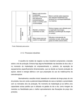 57
Terceirizado
Menor custo de ativo
imobilizado;
favorece o dinamismo
dos pequenos
empreendedores
locais e contribui com
a comunidade.
Menor controle sobre aspectos
das relações trabalhistas dos
terceiros (e a corresponsabilidade
é a mesma).Aproveitamentoda
planta
Compalhada Mantém umidade e
nutrientes no solo.
Diminui massa a ser utilizada para
a cogeração de energia;
favorece a proliferação de pragas
no campo.
Sem
palhada
Mais massa para ser
usada na cogeração.
Dificulta a manutenção de
nutrientes no solo, emite mais
gases de efeito estufa (GEE).
Fonte: Elaborado pela autora.
2.1.2 Processos industriais
A escolha do modelo de negócio na área industrial compreende a decisão
sobre o mix de produção. Embora haja alguma flexibilidade nas decisões do dia a dia, é
no momento da implantação do empreendimento e, portanto, da aquisição de
equipamentos especificamente dimensionados, que se decide se haverá produção de
açúcar, etanol e energia elétrica e em que proporções do uso da matéria-prima da
cana-de-açúcar.
Normalmente a escolha inicial, baseada em variáveis de longo prazo do mix
do produto, leva em conta a potencial disponibilidade de cana e também a proximidade
com os mercados alvo da produção. No momento da implantação já se define uma
capacidade ociosa padrão que é utilizada na gestão do dia a dia, como margem de
manobra ou flexibilidade para o melhor aproveitamento das flutuações de preço dos
produtos.
 