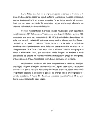 58
É uma falácia acreditar que o empresário possa ou consiga redirecionar toda
a sua produção para o açúcar ou etanol conforme os preços do mercado, impactando
assim o desabastecimento de um dos mercados. Na verdade o usineiro só consegue
fazer isso na exata proporção da capacidade ociosa previamente planejada no
momento de implantação do parque industrial.
Segundo representantes da área de projetos industriais do setor, o padrão da
indústria está em 60/40 atualmente. Ou seja, para uma disponibilidade de cana de 100,
implanta-se uma usina com capacidade de 120 (20% de ociosidade). Na gestão do dia
a dia esta produção varia de 40 a 60 para açúcar ou 40 a 60 para etanol conforme a
conveniência de preços do momento. Para o futuro, com a evolução da indústria no
sentido de melhor gestão de processos industriais, percebe-se uma tendência de um
planejamento de capacidade ociosa ainda maior – em torno dos 40%. Isso porque se
almeja a flexibilidade 70/30, que proporciona maior margem de manobra e maior
possibilidade de captura do valor relacionado a flutuações de preço de curto prazo.
Entende-se que o atributo “flexibilidade de produção” é um valor em si mesmo.
Os processos industriais, em geral, compreendem as fases de recepção,
preparação, lavagem, extração e tratamento do suco. A partir deste ponto, o suco pode
se direcionado para a produção de açúcar (fermentação, cozimento, secamento), etanol
(evaporação, destilaria e tancagem) e geração de energia para o próprio processo e
também excedente. A Figura 11 - Principais processos industriaisFigura 11 a seguir
ilustra, esquematicamente, estas etapas.
 