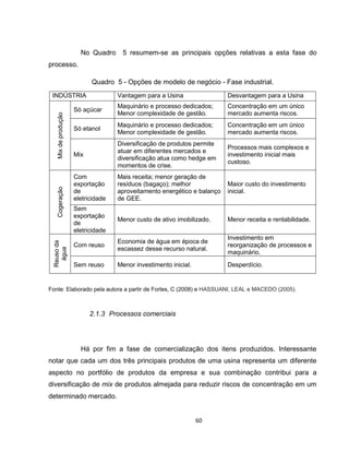 60
No Quadro 5 resumem-se as principais opções relativas a esta fase do
processo.
Quadro 5 - Opções de modelo de negócio - Fase industrial.
INDÚSTRIA Vantagem para a Usina Desvantagem para a Usina
Mixdeprodução
Só açúcar
Maquinário e processo dedicados;
Menor complexidade de gestão.
Concentração em um único
mercado aumenta riscos.
Só etanol
Maquinário e processo dedicados;
Menor complexidade de gestão.
Concentração em um único
mercado aumenta riscos.
Mix
Diversificação de produtos permite
atuar em diferentes mercados e
diversificação atua como hedge em
momentos de crise.
Processos mais complexos e
investimento inicial mais
custoso.
Cogeração
Com
exportação
de
eletricidade
Mais receita; menor geração de
resíduos (bagaço); melhor
aproveitamento energético e balanço
de GEE.
Maior custo do investimento
inicial.
Sem
exportação
de
eletricidade
Menor custo de ativo imobilizado. Menor receita e rentabilidade.
Reusoda
água
Com reuso
Economia de água em época de
escassez desse recurso natural.
Investimento em
reorganização de processos e
maquinário.
Sem reuso Menor investimento inicial. Desperdício.
Fonte: Elaborado pela autora a partir de Fortes, C (2008) e HASSUANI, LEAL e MACEDO (2005).
2.1.3 Processos comerciais
Há por fim a fase de comercialização dos itens produzidos. Interessante
notar que cada um dos três principais produtos de uma usina representa um diferente
aspecto no portfólio de produtos da empresa e sua combinação contribui para a
diversificação de mix de produtos almejada para reduzir riscos de concentração em um
determinado mercado.
 