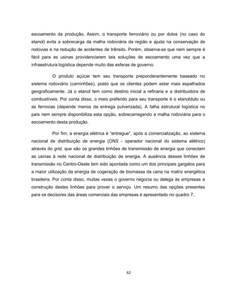 62
escoamento da produção. Assim, o transporte ferroviário ou por dutos (no caso do
etanol) evita a sobrecarga da malha rodoviária da região e ajuda na conservação de
rodovias e na redução de acidentes de trânsito. Porém, observa-se que nem sempre é
fácil para as usinas providenciarem tais soluções de escoamento uma vez que a
infraestrutura logística depende muito das esferas de governo.
O produto açúcar tem seu transporte preponderantemente baseado no
sistema rodoviário (caminhões), posto que os clientes podem estar mais espalhados
geograficamente. Já o etanol tem como destino inicial a refinaria e a distribuidora de
combustíveis. Por conta disso, o meio preferido para seu transporte é o etanolduto ou
as ferrovias (depende menos da entrega pulverizada). A falha estrutural logística no
país nem sempre disponibiliza esta opção, sobrecarregando a malha rodoviária para o
escoamento desta produção.
Por fim, a energia elétrica é “entregue”, após a comercialização, ao sistema
nacional de distribuição de energia (ONS - operador nacional do sistema elétrico)
através do grid, que são os grandes linhões de transmissão de energia que conectam
as usinas à rede nacional de distribuição de energia. A ausência desses linhões de
transmissão no Centro-Oeste tem sido apontada como um dos principais gargalos para
a maior utilização da energia de cogeração de biomassa da cana na matriz energética
brasileira. Por conta disso, muitas vezes o governo negocia ou delega às empresas a
construção destes linhões para prover o serviço. Um resumo das opções presentes
para os decisores das áreas comerciais das empresas é apresentado no quadro 7.
 