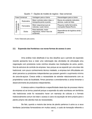 63
Quadro 7 - Opções de modelo de negócio - fase comercial.
Fase Comercial Vantagem para a Usina Desvantagem para a Usina
Escoamentoda
produção
Rodoviária
Maior controle sobre rotas, e
transporte ponto a ponto.
Riscos de acidente rodoviário,
demora, custo do frete.
Ferroviária
Maior segurança que as
rodovias, custo menor.
Pequena malha ferroviária,
monopólio Raizen/Rumo.
Dutos
Rota dedicada, maior
segurança, menor risco de
acidentes.
Dependência de logística ainda
pequena.
Fonte: Elaborado pela autora.
2.2. Expansão das fronteiras e as novas formas de acesso à cana
Uma análise mais detalhada à luz dos desafios que o período de expansão
recente apresenta leva a notar uma valorização das atividades de articulação e/ou
negociação com produtores rurais vizinhos situados nas imediações da usina, porém,
fora da estrutura de controle da empresa. Isso porque ao se expandir por uma área não
tradicional, com pouco conhecimento técnico instalado, a empresa tem dificuldades em
atrair parceiros ou produtores independentes que possam garantir o suprimento mínimo
de cana-de-açúcar. Cresce então a necessidade de estreitar relacionamento com os
proprietários rurais da localidade, firmar parcerias e arrendamentos e ainda fomentar o
desenvolvimento de produtores independentes.
A clareza sobre a importância e especificidade deste tipo de processo interno
da empresa só se tornou possível porque a expansão do setor aconteceu em territórios
não tradicionais onde foi necessário haver um rearranjo de culturas e o formato
tradicionalmente comum de tratar o acesso à cana via aquisição de terra própria para o
plantio próprio não atendia mais às necessidades.
De fato, quando a maioria das terras de plantio pertence à usina ou a seus
familiares (acionistas fornecedores em muitos casos), o custo de transação referente a
 