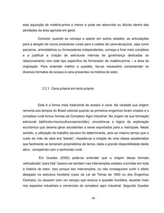 64
esta aquisição de matéria-prima é menor e pode ser absorvido ou diluído dentro das
atividades da área agrícola em geral.
Contudo, quando se começa a operar em outros estados, as articulações
para a atração de novos produtores rurais para a cadeia da cana-de-açúcar, seja como
parceiros, arrendatários ou fornecedores independentes, começa a ficar mais complexa
e a justificar a criação de estruturas internas de governança dedicadas ao
relacionamento com este tipo específico de fornecedor de matéria-prima – a área de
originação. Para entender melhor a questão, faz-se necessário compreender os
diversos formatos de acesso à cana presentes na história do setor.
2.2.1 Cana própria em terra própria
Esta é a forma mais tradicional de acesso à cana. Na verdade sua origem
remonta aos tempos do Brasil colonial quando os primeiros engenhos foram criados e o
complexo rural tomou formas de Complexo Agro Industrial. Na origem de sua formação
estrutural (latifúndio-monocultura-escravidão), encontra-se a lógica da exploração
econômica que deveria gerar excedentes a seres exportados para a metrópole. Neste
sentido, a utilização do trabalho escravo foi determinante, pois ao mesmo tempo que o
custo da mão de obra era “barato”, impedia-se a criação de uma classe assalariados
que facilmente se tornariam proprietários de terras, dada a grande disponibilidade deste
ativo, competindo com o senhoriato rural.
Em Guedes (2000) pode-se entender que a origem desse formato
verticalizado “para trás” baseou-se também nas intervenções estatais ocorridas em toda
a história do setor. Isso porque tais intervenções, ou não conseguiram surtir o efeito
desejado na estrutura fundiária (caso da Lei de Terras de 1850 ou dos Engenhos
Centrais), ou atuaram com um escopo que excluía a questão fundiária, atuando mais
nos aspectos industriais e comerciais do complexo agro industrial. Segundo Guedes
 
