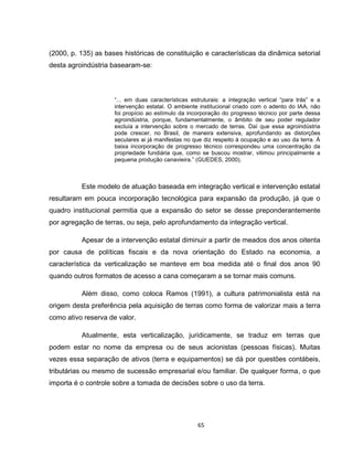65
(2000, p. 135) as bases históricas de constituição e características da dinâmica setorial
desta agroindústria basearam-se:
“... em duas características estruturais: a integração vertical “para trás” e a
intervenção estatal. O ambiente institucional criado com o adento do IAA, não
foi propício ao estímulo da incorporação do progresso técnico por parte dessa
agroindústria, porque, fundamentalmente, o âmbito de seu poder regulador
excluía a intervenção sobre o mercado de terras. Daí que essa agroindústria
pode crescer, no Brasil, de maneira extensiva, aprofundando as distorções
seculares ai já manifestas no que diz respeito à ocupação e ao uso da terra. À
baixa incorporação de progresso técnico correspondeu uma concentração da
propriedade fundiária que, como se buscou mostrar, vitimou principalmente a
pequena produção canavieira.” (GUEDES, 2000).
Este modelo de atuação baseada em integração vertical e intervenção estatal
resultaram em pouca incorporação tecnológica para expansão da produção, já que o
quadro institucional permitia que a expansão do setor se desse preponderantemente
por agregação de terras, ou seja, pelo aprofundamento da integração vertical.
Apesar de a intervenção estatal diminuir a partir de meados dos anos oitenta
por causa de políticas fiscais e da nova orientação do Estado na economia, a
característica da verticalização se manteve em boa medida até o final dos anos 90
quando outros formatos de acesso a cana começaram a se tornar mais comuns.
Além disso, como coloca Ramos (1991), a cultura patrimonialista está na
origem desta preferência pela aquisição de terras como forma de valorizar mais a terra
como ativo reserva de valor.
Atualmente, esta verticalização, juridicamente, se traduz em terras que
podem estar no nome da empresa ou de seus acionistas (pessoas físicas). Muitas
vezes essa separação de ativos (terra e equipamentos) se dá por questões contábeis,
tributárias ou mesmo de sucessão empresarial e/ou familiar. De qualquer forma, o que
importa é o controle sobre a tomada de decisões sobre o uso da terra.
 
