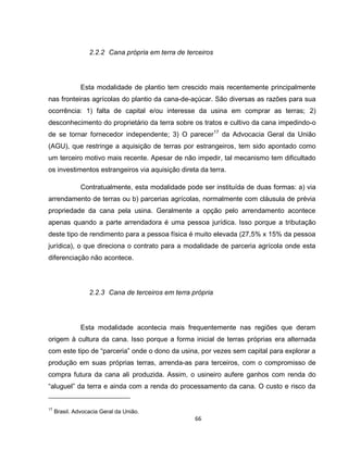 66
2.2.2 Cana própria em terra de terceiros
Esta modalidade de plantio tem crescido mais recentemente principalmente
nas fronteiras agrícolas do plantio da cana-de-açúcar. São diversas as razões para sua
ocorrência: 1) falta de capital e/ou interesse da usina em comprar as terras; 2)
desconhecimento do proprietário da terra sobre os tratos e cultivo da cana impedindo-o
de se tornar fornecedor independente; 3) O parecer17
da Advocacia Geral da União
(AGU), que restringe a aquisição de terras por estrangeiros, tem sido apontado como
um terceiro motivo mais recente. Apesar de não impedir, tal mecanismo tem dificultado
os investimentos estrangeiros via aquisição direta da terra.
Contratualmente, esta modalidade pode ser instituída de duas formas: a) via
arrendamento de terras ou b) parcerias agrícolas, normalmente com cláusula de prévia
propriedade da cana pela usina. Geralmente a opção pelo arrendamento acontece
apenas quando a parte arrendadora é uma pessoa jurídica. Isso porque a tributação
deste tipo de rendimento para a pessoa física é muito elevada (27,5% x 15% da pessoa
jurídica), o que direciona o contrato para a modalidade de parceria agrícola onde esta
diferenciação não acontece.
2.2.3 Cana de terceiros em terra própria
Esta modalidade acontecia mais frequentemente nas regiões que deram
origem à cultura da cana. Isso porque a forma inicial de terras próprias era alternada
com este tipo de “parceria” onde o dono da usina, por vezes sem capital para explorar a
produção em suas próprias terras, arrenda-as para terceiros, com o compromisso de
compra futura da cana ali produzida. Assim, o usineiro aufere ganhos com renda do
“aluguel” da terra e ainda com a renda do processamento da cana. O custo e risco da
17
Brasil. Advocacia Geral da União.
 