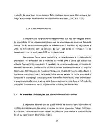 67
produção da cana ficam com o terceiro. Tal modalidade serviu para diluir o risco e dar
fôlego aos usineiros em momentos de crise financeira do setor (GUEDES, 2000).
2.2.4 Cana de fornecedores
Cana produzida por produtores independentes que não tem relações diretas
de propriedade com a usina ou parentesco com os proprietários da empresa. Segundo
Bastos (2013), esta modalidade pode ser subdivida em 3 formatos: a) negociação à
vista; b) fornecimento com os serviços de CCT por conta do fornecedor e c)
fornecimento com os serviços de CCT por conta da usina.
De qualquer forma, nesta modalidade, a cana-de-açúcar é considerada de
propriedade do fornecedor até o momento da venda para a usina por ocasião da
colheita. Normalmente o seu preço é calculado na hora da venda pelas condições de
momento do mercado. Sendo assim, o fornecedor arca sozinho com o lucro ou prejuízo
decorrentes das flutuações de mercado, intempéries, pragas etc. Assim, pode adquirir o
formato de maior risco onde o fornecedor define apenas na hora da venda quem será o
comprador e a que preço (cana spot) ou no formato de menor risco, onde o fornecedor
já acerta antecipadamente a venda para determinada usina, mas deixa a definição do
preço para o momento da venda, sujeitando-se às flutuações do mercado.
2.3. As diferentes composições dos portfólios de cana das usinas
É importante salientar que as quatro formas de acesso à cana coexistem no
portfólio de matéria-prima das usinas em maior ou menor proporção. Fatores históricos,
econômicos, culturais e estruturais devem ser utilizados para analisar a predominância
de um ou outro tipo em determinada região.
 