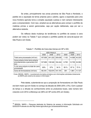 68
Se antes, principalmente nas zonas pioneiras de São Paulo e Nordeste, o
padrão era a aquisição de terras próprias para o plantio, agora a expansão para uma
nova fronteira agrícola torna a simples aquisição custosa e nem sempre interessante
para o empreendedor. Com isso, ampliam-se as alternativas para compor o portfólio de
matérias primas a serem gerenciadas, seja por opção deliberada, seja por ser a
alternativa restante.
Os reflexos desta mudança de tendências no portfólio de acesso à cana
podem ser vistos na Tabela 7 que compara o portfólio padrão de cana-de-açúcar em
São Paulo e em Goiás.
Tabela 7 - Portfólio de Cana das Usinas em SP e GO.
SÃO PAULO GOIÁS
2000 2006 2012 2000 2006 2012
Total cana processada (mil ton) 197.006 241.222 305.636 7.152 14.568 45.220
Cana própria (inclui terra própria,
arrendamentos e parcerias) (mil
ton)
127.689 138.548 164.444 6.760 12.706 34.082
% de cana própria no total de cana
processada
65% 57% 54 % 95 % 87 % 75 %
Cana de fornecedores (mil ton) 69.316 102.674 141.191 391 1.861 11.137
Fonte: BRASIL. MAPA – Levantamento de dados primários com informações solicitadas diretamente
ao MAPA pelo sistema de acesso à informação.
18
Pela tabela, subentende-se que a proporção de fornecedores em São Paulo
era bem maior que em Goiás no começo da década de 2000 (35% x 5%). Com o passar
do tempo e a difusão do conhecimento entre os produtores locais, este número tem
crescido e em 2012 a diferença cai (46% em SP contra 25% em Goiás).
18
BRASIL. MAPA – Pesquisa dedicada do Sistema de acesso à informação Solicitada em
02/02/2014 através do site http://www.agricultura.gov.br/acessoainformacao.
 
