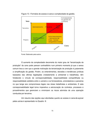 71
Figura 13 - Formatos de acesso à cana e complexidade da gestão.
Fonte: Elaborado pela autora.
O aumento da complexidade decorrente do maior grau de “terceirização da
produção” da cana pode parecer contraditório num primeiro momento já que o senso
comum leva a crer que a grande motivação da terceirização de produção é justamente
a simplificação da gestão. Porém, os entendimentos, decisões e tendências jurídicas
baseados das últimas legislações (notadamente a ambiental e trabalhista), têm
fortalecido o vínculo de corresponsabilidade, responsabilidade compartilhada ou
responsabilidade solidária entre o usineiro e os fornecedores, arrendadores e parceiros
no que tange aos compromissos legais nas áreas trabalhistas e ambientais. E esta
corresponsabilidade legal torna imperativa a estruturação de contratos, processos e
procedimentos que gerenciem e minimizem os riscos advindos de uma operação
conduzida por terceiros.
Um resumo das opções aqui abordadas quanto ao acesso à cana-de-açúcar
pelas usinas é apresentado no Quadro 8:
 