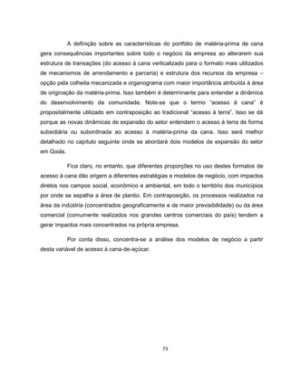 73
A definição sobre as características do portfólio de matéria-prima de cana
gera consequências importantes sobre todo o negócio da empresa ao alterarem sua
estrutura de transações (do acesso à cana verticalizado para o formato mais utilizados
de mecanismos de arrendamento e parceria) e estrutura dos recursos da empresa –
opção pela colheita mecanizada e organograma com maior importância atribuída à área
de originação da matéria-prima. Isso também é determinante para entender a dinâmica
do desenvolvimento da comunidade. Note-se que o termo “acesso à cana” é
propositalmente utilizado em contraposição ao tradicional “acesso à terra”. Isso se dá
porque as novas dinâmicas de expansão do setor entendem o acesso à terra de forma
subsidiária ou subordinada ao acesso à matéria-prima da cana. Isso será melhor
detalhado no capítulo seguinte onde se abordará dois modelos de expansão do setor
em Goiás.
Fica claro, no entanto, que diferentes proporções no uso destes formatos de
acesso à cana dão origem a diferentes estratégias e modelos de negócio, com impactos
diretos nos campos social, econômico e ambiental, em todo o território dos municípios
por onde se espalha a área de plantio. Em contraposição, os processos realizados na
área da indústria (concentrados geograficamente e de maior previsibilidade) ou da área
comercial (comumente realizados nos grandes centros comerciais do país) tendem a
gerar impactos mais concentrados na própria empresa.
Por conta disso, concentra-se a análise dos modelos de negócio a partir
desta variável de acesso à cana-de-açúcar.
 