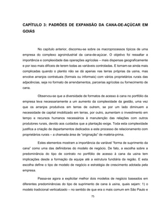 75
CAPÍTULO 3: PADRÕES DE EXPANSÃO DA CANA-DE-AÇÚCAR EM
GOIÁS
No capítulo anterior, discorreu-se sobre os macroprocessos típicos de uma
empresa do complexo agroindustrial da cana-de-açúcar. O objetivo foi ressaltar a
importância e complexidade das operações agrícolas – mais dispersas geograficamente
e por isso mais difíceis de terem todas as variáveis controladas. E tornam-se ainda mais
complicadas quando o plantio não se dá apenas nas terras próprias da usina, mas
envolve arranjos contratuais (formais ou informais) com vários proprietários rurais das
adjacências, seja no formato de arrendamentos, parcerias agrícolas ou fornecimento de
cana.
Observou-se que a diversidade de formatos de acesso à cana no portfólio da
empresa leva necessariamente a um aumento da complexidade da gestão, uma vez
que os arranjos produtivos em terras de outrem, se por um lado diminuem a
necessidade de capital imobilizado em terras, por outro, aumentam o investimento em
tempo e recursos humanos necessários à manutenção das relações com outros
produtores rurais, devido aos cuidados que a plantação exige. Toda esta complexidade
justifica a criação de departamentos dedicados a este processo de relacionamento com
proprietários rurais – a chamada área de “originação” de matéria-prima.
Estes elementos mostram a importância da variável “forma de suprimento da
cana” como uma das definidoras do modelo de negócio. De fato, a escolha sobre a
predominância do tipo de contrato no portfólio de acesso à cana da usina tem
implicações desde a formação da equipe até a estrutura fundiária da região. E esta
escolha define o tipo de modelo de negócio e estratégia de crescimento adotada pela
empresa.
Passa-se agora a explicitar melhor dois modelos de negócio baseados em
diferentes predominâncias do tipo de suprimento de cana à usina, quais sejam: 1) o
modelo tradicional verticalizado – no sentido de que era o mais comum em São Paulo e
 