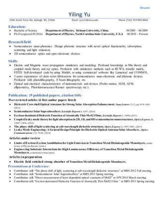 Résumé
Yiling Yu
2506 Avent Ferry Rd., Raleigh, NC, 27606 Email: yyu11@ncsu.edu Phone (Tel): 919-802-8066
Education:
 Bachelor of Science Department ofPhysics, Sichuan University, China. 09/2005 – 06/2009
 Ph.D (expected 05/2016) Department ofPhysics,North Carolina State University, U.S.A 08/2010 – Present
Researchfield:
 Semiconductor nano-photonics. Design photonic structure with novel optical functionality (absorption,
scattering and light emission).
 2D semiconductor optics and opto-electronic devices.
Skills:
 Electric and Magnetic wave propagation simulation and modeling. Profound knowledge in Mie theory and
coupled mode theory and ray optics. Proficient with simulation methods such as RCWA, transfer matrix,
FDTD. Self-developed code by using Matlab, or using commercial software like Lumerical and COMSOL.
 3 years experiences of clean room fabrications for semiconductor nano-electronic and photonic devices.
Proficient with photolithography, E beam lithography etc.
 Optical and electrical characterization of nanomaterials and devices (Probe-station, SEM, AFM,
ellipsometry, Photoluminescence/Raman spectroscopy etc.).
Publication: (9 published papers, citation160)
Peer reviewed articles (6 first author papers listed)
 Dielectric Core-shell Optical Antennas for Strong Solar Absorption Enhancement, Nano Letters 12 (7), pp 3674–3681.
(2012)
 Semiconductor Solar Superabsorbers,Scientific Reports 4, 4107, (2014)
 Exciton-dominated Dielectric Function ofAtomically Thin MoS2 Films, Scientific Reports 5, 16996 (2015)
 Coupled leaky mode theory for light absorption in 2D, 1D, and 0D semiconductor nanostructures,OpticsExpress 20,
13847-13856, (2012)
 The phase shift oflight scattering at sub-wavelength dielectric structures, Optics Express 21, 5957-5967, (2013)
 Leaky Mode Engineering: A General Design Principle for Dielectric Optical Antenna Solar Absorbers , Optics
Communications 314, 79-85, (2014)
Articles under review
 Limits ofExciton-Exciton Annihilation for Light Emission in Transition Metal Dichalcogenide Monolayers. (under
review at Physics Review Letter.)
 Engineering Substrate Interactions for High Luminescence Efficiency of Transition Metal Dichalcogenide
Monolayers. (submitted to Nano letter)
Articles inpreparation
 Electric field switched strong absorber of Transition Metal Dichalcogenide Monolayers.
Presentations at Conference:
 Contribution talk “The phase shift of light scattering at sub-wavelength dielectric structures” at MRS 2012 Fall meeting.
 Contribution talk “Semiconductor Solar Superabsorbers” at MRS 2013 Spring meeting.
 Contribution talk “Direct measurement of layer dependent optical constants of MoS2” at APS 2014 March meeting.
 Contribution talk “Exciton-dominated Dielectric Function of Atomically Thin MoS2 Films ” at MRS 2015 Spring meeting.
 