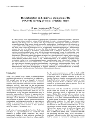 S.Afr.J.Bus.Manage.2014,45(3) 1
The elaboration and empirical evaluation of the
De Goede learning potential structural model
S. Van Heerden and C. Theron*
Department of Industrial Psychology, University of Stellenbosch, Private Bag X1, Matieland, 7602, Tel: 021-8083009
*To whom all correspondence should be addressed
ccth@sun.ac.za
As a direct result of having segregated amenities and public services during the Apartheid era where Black individuals
were provided with services inferior to those of White individuals, the country is currently challenged by serious and a
debilitating skills shortage across most industry sectors, high unemployment and poverty rates, and inequality in terms of
income distribution as well as in terms of racial representation in the workforce. These challenges are the consequence of
a larger problem that knowledge, skills and abilities are not uniformly distributed across all races. In the past, and still
now, White South Africans had greater access to skills development and educational opportunities. It is this fundamental
inequality that has to be addressed. It is argued that skills development – specifically affirmative action skills
development should form part of the solution. A need therefore exists to identify the individuals who would gain
maximum benefit from such affirmative action skills development opportunities and to create the conditions that would
optimise learning performance. To achieve this, an understanding is required of the complex nomological network of
latent variables that determine learning performance. De Goede (2007) proposed and tested a learning potential structural
model based on the work of Taylor (1994). The primary objective of this study was to expand on De Goede’s (2007)
learning potential structural model in order to gain a deeper understanding of the complexity underlying learning
performance. A subset of the hypothesised expanded learning potential structural model was empirically evaluated. The
first analysis of the structural model failed to produce a good fit to the data. The model was subsequently modified by
both adding additional paths and by removing insignificant paths. The final revised structural model was found to fit the
data well. All paths contained in the final model were empirically corroborated. The practical implications of the learning
potential structural model on HR and organisations are discussed. Suggestions for future research are made by indicating
how the model can be further elaborated. The limitations of the study are also discussed.
Introduction
South Africa currently faces a number of serious challenges
that include the shortage of critical skills in the marketplace,
high unemployment and poverty, inequality in terms of
income distribution and in the representation of various
segments of the population in the workforce and other social
challenges such as a high crime rate and an increasing
dependence on social assistance grants. These challenges are
complexly causally interconnected. Each of these challenges
directly and/or indirectly influences the others and also has
in common the factors that cause and exasperate them. A
penetrating understanding of the need for urgent action lies
in appreciating this complex interplay between the various
challenges. Due to the nature of the fundamental cause of
these problems the human resource management/industrial
organisational psychology profession has an important role
to play in advocating the need for urgent action and in
finding intellectually honest solutions to these problems
facing the country (Van Heerden, 2013).
South Africa is in a rather paradoxical position. On the one
hand there is a high unemployment-and poverty rate with
thousands of hopeful people desperately, and mostly
unsuccessfully, looking for work, and on the other hand the
marketplace has available many lucrative, well-paying jobs
but for which organisations are unable to find suitably
skilled individuals to fill the positions. This situation has the
potential for perfect symbiosis. However, in the face of
inaction, the current situation presents a volatile mixture that
keeps South African society uncomfortably close to social
anarchy. Moreover the risk of a South African spring will
continue to increase as those suffering perceive little or no
progress in alleviating the problem.
The concern exists that currently the government and the
private sector are focusing too heavily on treating the
problem symptoms instead of addressing the real root
causes. Making lofty promises of job creation, poverty
alleviation, building houses for deserving citizens and the
payment of social grants can somehow be likened to treating
a gunshot wound by putting a plaster on it. It is merely
addressing the symptoms of a much larger problem that is
being ignored. This larger problem is that knowledge, skills
and abilities are not uniformly distributed across all races.
The situation is that in the past, and still now, White South
Africans have greater access to skills development and
educational opportunities. It is this fundamental cause that
must be addressed in order to create a sustainable solution to
the challenges described above. Skills development –
specifically affirmative action skills development prevents
itself as a means to overcome the challenges the country
 