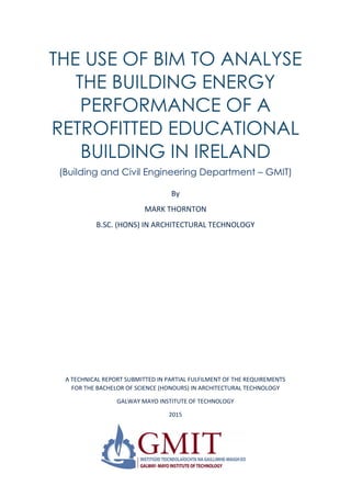 THE USE OF BIM TO ANALYSE
THE BUILDING ENERGY
PERFORMANCE OF A
RETROFITTED EDUCATIONAL
BUILDING IN IRELAND
(Building and Civil Engineering Department – GMIT)
By
MARK THORNTON
B.SC. (HONS) IN ARCHITECTURAL TECHNOLOGY
A TECHNICAL REPORT SUBMITTED IN PARTIAL FULFILMENT OF THE REQUIREMENTS
FOR THE BACHELOR OF SCIENCE (HONOURS) IN ARCHITECTURAL TECHNOLOGY
GALWAY MAYO INSTITUTE OF TECHNOLOGY
2015
 