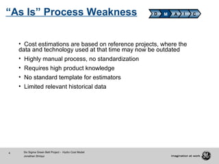 4 Six Sigma Green Belt Project - Hydro Cost Model
Jonathan Shriqui
D M A CI
• Cost estimations are based on reference projects, where the
data and technology used at that time may now be outdated
• Highly manual process, no standardization
• Requires high product knowledge
• No standard template for estimators
• Limited relevant historical data
“As Is” Process Weakness
 