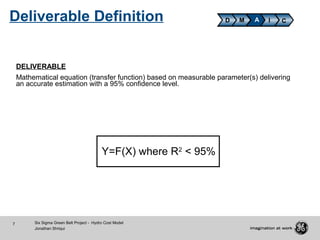 7 Six Sigma Green Belt Project - Hydro Cost Model
Jonathan Shriqui
DELIVERABLE
Mathematical equation (transfer function) based on measurable parameter(s) delivering
an accurate estimation with a 95% confidence level.
Y=F(X) where R2
< 95%
D M A CIDeliverable Definition
 