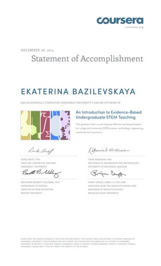 coursera.org
Statement of Accomplishment
DECEMBER 08, 2015
EKATERINA BAZILEVSKAYA
HAS SUCCESSFULLY COMPLETED VANDERBILT UNIVERSITY'S ONLINE OFFERING OF
An Introduction to Evidence-Based
Undergraduate STEM Teaching
This graduate-level course explores effective teaching strategies
for college and university STEM (science, technology, engineering,
mathematics) classrooms.
DEREK BRUFF, PHD
DIRECTOR, CENTER FOR TEACHING
VANDERBILT UNIVERSITY
,
TRINA MCMAHON, PHD
PROFESSOR OF ENGINEERING AND BACTERIOLOGY
UNIVERSITY OF WISCONSIN, MADISON
,
PROFESSOR BENNETT GOLDBERG, PHD
DEPARTMENT OF PHYSICS
DIRECTOR OF STEM INITIATIVES
BOSTON UNIVERSITY
,
HENRY (RIQUE) CAMPA, III, PHD, CWB
ASSOCIATE DEAN, THE GRADUATE SCHOOL AND
PROFESSOR OF WILDLIFE ECOLOGY
MICHIGAN STATE UNIVERSITY
,
PLEASE NOTE: THE ONLINE OFFERING OF THIS CLASS DOES NOT REFLECT THE ENTIRE CURRICULUM OFFERED TO STUDENTS ENROLLED AT
VANDERBILT UNIVERSITY. THIS STATEMENT DOES NOT AFFIRM THAT THIS STUDENT WAS ENROLLED AS A STUDENT AT VANDERBILT
UNIVERSITY IN ANY WAY. IT DOES NOT CONFER A VANDERBILT GRADE; IT DOES NOT CONFER VANDERBILT CREDIT; IT DOES NOT CONFER A
VANDERBILT DEGREE; AND IT DOES NOT VERIFY THE IDENTITY OF THE STUDENT.
 