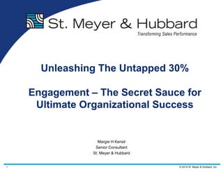 1 © 2014 St. Meyer & Hubbard, Inc.
Unleashing The Untapped 30%
Engagement – The Secret Sauce for
Ultimate Organizational Success
Margie H Kensil
Senior Consultant
St. Meyer & Hubbard
 