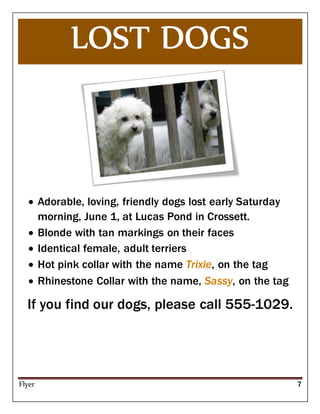 Flyer 7
 Adorable, loving, friendly dogs lost early Saturday
morning, June 1, at Lucas Pond in Crossett.
 Blonde with tan markings on their faces
 Identical female, adult terriers
 Hot pink collar with the name Trixie, on the tag
 Rhinestone Collar with the name, Sassy, on the tag
If you find our dogs, please call 555-1029.
 