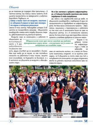 8 1/251/2016
Община
да им помогнем да създадат свое препитание – в
частния сектор, при помощ с малки проекти. В об-
щината приоритетни са земеделието и животно-
въдството. Радващо е, че
макар и малка част от младите, наистина
се завърнаха в родния си край през последни-
те години и потърсиха реализация
именно в този сектор. Наблюдавам интерес в об-
ластта на пчеларството например . Общинското
ръководство помага като отдава общински тере-
ни, дава възможност за участие в проекти.
Младите хора са ангажирани и работят в
общинската ад-
министрация,
както и в раз-
работването
на различни про-
екти. Други опитват да се занимават с бизнес.
Има още какво да се желае, но сме поставили
началото на работата в тази посока, защото
ясно осъзнаваме, че бъдещето на България, а и
в частност на общината са младите и квалифи-
цирани кадри.
Не е без значение и добрата инфраструкту-
ра, а в община Болярово наистина има много
подобрения в това направление.
Да, смело и със задоволство мога да заявя, че
общинското ръководство е превърнало в един от
приоритетите си подобряване на инфраструкту-
рата. Не бяха малко спечелените проекти - евро-
пейски, национални и трансгранични и работата
по тях ясно личи в цялостната визия не само на
общинския център, но и в останалите населени
места. На този етап също има подготвени няколко
проекта и очакваме одобрение по различни мерки.
Видимо е по-
добрена пътна-
та инфраструк-
тура и това се
забелязва не
само от местните жители, но и много от външ-
ните посетители споделят, че са приятно изне-
надани, че в общината ни почти няма лош път и
пътуването от столицата и от други отдалечени
места са улеснени наистина значително през по-
следните години.
Общинският екип през този мандат ще работи
приоритетно върху това – осигуряване на условия за
задържане на младите хора.
Официалното откриване на обновената по трансграничен проект сграда
на НЧ „Възраждане - 1912 г.“ - град Болярово
 