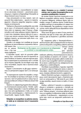 1/251/2016 9
Община
Не е без значение и приключването на проек-
та на най-голяма стойност – цялостната рекон-
струкция и подмяна на водопровода в Болярово на
обща стойност около 4 милиона.
След изпълнението на този проект, част от
улиците бяха асфалтирани – едните по проекта,
другите с общински средства, предстои и асфал-
тиране на останалите.
Разбира се, общинското ръководство иска това
да се случи и в останалите населени места – на
този етап са подменени само в Ружица и Воден
(отново по нов, скоро завършил проект). Идеята ни
е през този програмен период това да се случи и
в поне още няколко населени места. Където няма
одобрени проекти, ще започнем първи етап и със
собствени средства.
Остава и за пореден път очакваме да получим
одобрение за пречиствателно съоръжение. Има го-
тов проект, вна-
сян на няколко
пъти и все още
чакащ одобрение.
В противен случай, част от усилията губят
смисъл. Ето – почистено бе част от коритото на
река Поповска ( по проект), сега има подписан дого-
вор за проектиране за останалата част и отново
ще се търсят средства. За село Воден също пред-
стои почистване, защото там е наистина много
наложително.
Видимо е изпълнението на два други проекта –
този за централната градска част и за читалище-
то.
По трансграничен проект бе направен и стади-
она. Той отговаря на критерии за В група, по тази
причина и част от домакинските си срещи тук иг-
раха единственият отбор от Ямболска област във
В група.
Проекти по инфракструктурата бяха завърше-
ни и в останалите населени места – Попово – Дъбо-
во – Стефан Караджово. С него бе затворен един
кръг, тъй като едновременно с това, на по ранен
етап бяха реконструирани и третокласните пъ-
тища Елхово – Бургас, Елхово – Ямбол.
Говорейки за осигуряване на работни места,
не може да не споменем тези в социалната
сфера. Осигурени ли са и такива в частния
сектор, има ли добро взаимодействие на об-
щинското ръководство с бизнеса?
До голяма степен наистина социалните ни за-
ведения осигуряват работни места. Последното
ни социално заведение, отворило врати през ок-
томври, осигури 21 работни места. Става въпрос
за двата центъра за настаняване от семеен тип
в село Мамарчево. Там управител е млада специа-
листка, която завършва висше образование точно
в социалната сфера.
Общо около 90 души са заети в този сектор. В
общината има Дом за стари хора, две Защитени
жилища, Дом за възрастни с умствена изостана-
лост.
Да, определено добро е взаимодействието с
местния бизнес.Две са предприятията на терито-
рията на общината, осигуряващи работни места в
частния сектор
– МП „Стран-
джа“ (месопре-
работвателен
комбинат, работещ с високотехнологични машини,
изцяло обновени по проект) и ЕТ „Симона“ – цех за
метли. Не бива да пропускаме и двата лозови маси-
ва, които също осигуряват заетост целогодишно.
Не са малко и работещите при земеделските про-
изводители и животновъдите.
Опитваме се да развиваме и туризма, подготвя-
ме проекти и една от бъдещите насоки е именно в
тази сфера – нашият край има богато минало и тра-
диции, природни забележителности и дадености.
Именно богатата култура и съхранените тра-
диции носят фолклорните групи и богатата дей-
ност на читалищата ни. Това може би ще е тема
за друг разговор, защото много се прави и в тази
сфера.
Изобщо, животът в малката ни крайгранична
община е интересен и динамичен и тепърва ще
става достояние на читателите чрез списания
като “Човешки ресурси”, отчитащо добрите прак-
тики за създаване на европейска среда за живеене
и работа. И най-важното – задържането на мла-
дите хора, които ще продължат развитието на
общината.
Интервю на Лора Величкова
Бъдещето на България, а и в частност на общината
са младите и квалифицирани кадри.
 