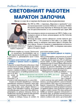 10 1/251/2016
Иновации в човешките ресурси
С
ветът отдавна не е същият. Проточилото
се икономическо възстановяване след по-
следната финансова криза е без прецедент
в историята ни, демографската криза в много
страни –
а в нашия случай тотален срив, и падането
в буквален и преносен смисъл на държавни
граници
в резултат на нарастващата глобализация и бума
на технологични решения доведоха до една изклю-
чително несигурна среда за правене на бизнес и
търсене и намиране на работа, в която единстве-
ното сигурно нещо е, че трябва да променим мисле-
нето си на 180%,
ако искаме да
сме конкурен-
тоспособни и да
стигнем не само американците, но и целия свят.
На фона на високата безработица и постоянно
намаляващото население в страната, което рабо-
ти и издържа над 2 милиона пенсионери, все пове-
чето млади българи, които избират Терминал 2, и
хората, които заминават в чужбина, за да заемат
нискоквалифицирани позиции като общи работници,
детегледачки или домашни помощници, всички ние
трябва много сериозно да преценим какви действия
ще предприем и то не в бъдеще, а тук и сега.
Въпреки че свободни позиции не липсват, те
Световният работен
маратон започна
Време е и ние да се научим да бягаме на дълги разстояния
дълго стоят незаети, просто
защото има огромен дефицит на търсени
умения.
Това го потвърждават и резултатите от нашето
изследване за недостига на таланти в България
– през изминалата година цели 50% от работода-
телите казват, че имат трудности да намерят
подходящите хора. В същото време инвестициите
в „отглеждането на кадри“ чрез обучения за над-
граждане на уменията намаляват, което в край-
на сметка води до по-ниска мотивация за работа,
производителност и финансови резултати.
Работодателите трябва да разберат, че слу-
жителите са
като клиентите
на техните ус-
луги и продукти,
и както никога до сега имат огромен избор между
компании, за които да работят, и различни възмож-
ности за работа. Само с един клик на мишката пре-
водачът, специалистът „Обслужване на клиенти“
илиИТпрограмистътмогатданамерятпостоянна
или временна работа, която да вършат където им
е удобно и когато поискат. Ето защо компаниите
трябва да променят радикално отношението си
към своите кадри, да загърбят протекционисткия
подход и да търсят нови източници на таланти на
локално и глобално ниво, както и да се възползват
Трябва да променим мисленето си на 180%, ако иска-
ме да сме конкурентоспособни.
Надя Василева, управител на
Менпауъргруп за България,
Сърбия и Хърватска
От 1993 до 1996 г. е директор „Маркетинг и продажби” в те-
лекомуникационните компании Mobicom и след това в Mobiltel.
Позицията управляващ директор на Менпауър България заема
още от присъединяването си към компанията през март 2006
г.
Има магистърска степен по икономика от УНСС, София, и ма-
гистърска степен по бизнес администрация от City University
in Seattle, САЩ.
Менпауър България започва официално своята дейност през
януари 2007 г. с 10 служители и един офис в гр. София. През
същата година са отворени сателитни офиси в Пловдив, Ва-
рна и Бургас. Тогава й е поверено и стартирането на бизнеса в
Сърбия и Хърватска, като през 2008 г. са открити сателитни
офиси в Белград и Загреб.
 