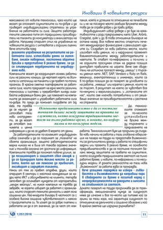 1/251/2016 11
Иновации в човешките ресурси
Основното предизвикателство е да се постигне
точният баланс между защитата на правата на
служителя, която осигурява традиционната зае-
тост на пълно работно време, и новите, по-нефор-
мални и по-несигурни модели.
максимално от новите технологии, чрез които ще
могат да опознаят служителите си по-добре и да
приведат индивидуализирани стратегии за упра-
вление на работната си сила. Защото работода-
телите изминаха пътя от традиционни производи-
тели на таланти до консуматори и анализатори на
работа. Например старият стил на управление на
човешките ресурси с интервюта и годишни оценки
вече отстъпва пред
реалното управление на резултатите на ра-
ботната сила, използвайки данни за оценя-
ване, онлайн поведение, постоянна обратна
връзка и представяне в реално време, за да
се стимулират подобренията на индивиду-
ално ниво.
Компаниите могат да координират големи работни
сили на различни локации, да чертаят карти на всич-
ките си източници на таланти и да правят по-точни
прогнози. В крайна сметка платформите за работ-
ната сила, които предлагат на едно място различни
технологии и системи и преработват хиляди гига-
байта информация всеки ден, ще помогнат на компа-
ниите да ангажират и управляват работната сила
по-добре. Но преди да пожънат плодовете от big
data, те трябва
да се научат да
използват тези
нови инструмен-
ти, за да могат
да отсяват зна-
чимата и ценна
информация и да не се удавят в морето от данни.
За работодателите по-големият индивидуален
избор означава и да се погрижат за „тоалета“ на
своята организация, защото работодателската
марка никога не е била от такова огромно значе-
ние и толкова оголена от достъпа до информация.
Компаниите трябва да положат повече усилия, за
да позиционират и защитят своя имидж и
да се брандират като желано място за ра-
бота, което ще им помогне да привличат,
ангажират и задържат таланти.
Някои от тях го правят отдавна, други, които
оперират в сектори с жестока конкуренция за ка-
дри като ИКТ и обслужването на клиенти, тепърва
започват да осъзнават нуждата от корпоративни
„имидж мейкъри“, но никоя компания не трябва да
забравя, че хората избират да работят с организа-
ции, които споделят техните ценности и имат ясна
социална цел. Най-младите българи в частност са с
особено висока социална чувствителност и наясно
с приоритетите си. Те искат да са добре платени и
работата им да е от значение, да са част от ком-
пания, която е успешна по отношение на печалбите
си и не на последно място разбира връзката между
това да се справя добре и да прави добро.
Индивидуалният избор доведе и до бум на креа-
тивността и роди предприемачи като Uber, Airbnb,
Craigslist, quikr и др. В това отношение България не
остана назад. Все повече местни стартъпи пече-
лят международно финансиране и реализират иде-
ите си. Създават се нови работни места, които
изискват нови умения, но и кардинално променят
взаимоотношенията между работодателите и
наетите. Те стават по-неформални и по-лични и
не годините прослужен стаж на дадена позиция
диктуват правилата на играта. Вече сме свиде-
тели на истинска пропаст между „имащи“ с търсе-
ни умения като .NET, SAP, Vendavo и Ruby on Rails,
механици, електротехници и инженери, които са
в по-добра позиция да се пазарят за условията си
на работа, „нямащи“ или хората с умения, които не
се търсят, в резултат на което се чувстват все
по-ненужни и маргинализирани, и „останалите от
нас“, които сме ключови потребители и от реша-
ващо значение за производителността и растежа
на страната.
Да, техноло-
гиите спомагат
за по-лесното
установяване
на връзка меж-
ду търсенето и
предлагането на
работа.Технологичният бум ще продължи да създа-
ва нови начини на работа и тази глобална юбериза-
ция на пазара на труда ни предоставя възможнос-
ти за допълнителни доходи и работа по специфични
задачи или проекти в реално време, но основното
предизвикателство е да се постигне точният ба-
ланс между защитата на правата на служителя,
която осигурява традиционната заетост на пълно
работно време, и новите, по-неформални и по-неси-
гурни модели. И докато реалността на тази нова
„възможност“ за работа едва се прокрадва,
вече усещаме парадокса на избора - гъвка-
востта и възможността да направиш пари
в свободното си време е позитив наред с
непредсказуемостта на доходите и липсата
на стабилност за заетост.
Докато пазарът на труда продължава да се тран-
сформира, емоционалната нужда за сигурност
няма да изчезне и все по-често ще питаме кой се
грижи за тези хора, кой гарантира сигурност по
отношение на данъчното и социално облагане и кой
в крайна сметка ще издържа държавата?
 