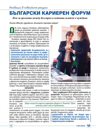 12 1/251/2016
Иновации в човешките ресурси
Д
ва пъти годишно български работодатели
могат да установят директен контакт с
българските студенти и млади професиона-
листи в Германия и Великобритания и да ги запозна-
ят с възможностите за реализация на родна почва.
Български кариерен форум (BG Careers Fair) по-
настоящем е единственото по рода си кариерно
изложение за българи в чужбина. Организирано от
и за български студенти и млади професионалисти
зад граница,
събитието предоставя възможността на
посетителите да научат повече за профе-
сионалната реализация на родна почва, да се
запознаят с едни от най-добрите български
работодатели и да научат повече за българ-
ския бизнес.
Димитър Ненчев, съосновател на инициативата,
разказва, че идеята за български кариерен форум
в чужбина се ражда в Лондонския икономически
университет след изтощителна 3-часова лекция по
индустриален мениджмънт. Разглеждайки универ-
ситетска брошура с всевъзможни кариерни съби-
тия, силно впечатление му правят тогава събити-
ята, насочени специално към китайските, немските
и френските студенти. Въпросът, който си задава
Димитър, е защо няма български кариерен форум в
Лондон? Така започва едно смело начинание.
Началото
Както всяко ново начало, и това на българския
кариерен форум започва с трудности и изпита-
ния. Още преди първото издание  през 2013 г. сери-
озни проблеми  карат младите български студенти
да поставят идеята си под съмнение. Привличане-
то на големите
български ком-
пании, за да взе-
мат участие в
изложението, се оказва доста трудно, тъй като
младите ентусиасти нямат какво друго да пока-
жат освен своята визия за български кариерен
форум. През декември 2012 г. започва упорито
обикаляне из офисите в София с костюм, чадър в
ръка и надеждата за осъществяване на идеята.
Български кариерен форум
Или за връзката между България и нейната младеж в чужбина
Именно тогава студентите получават и подкрепа
от Посолството на Република България в Лондон и
Български културен институт, които са основни
партньори на организацията и до днес.
През следващата 2014 година събитието се
разраства. Изложения са организирани както в
Лондон, така и в Единбург. Резултатите от фо-
рума са повече от надеждни – отбелязва се ръст
както от посе-
щаемост, така
и от позитивни
коментари. Ам-
бициозният екип от студенти започва да се раз-
раства. Студентите, макар
разпръснати из Европа, от Лондон през
Швейцария и Германия чак до България, под-
държат непрестанна връзка и работят за
предстоящото изложение.
Защо няма български кариерен форум в Лондон? Така
започва едно смело начинание.
Калоян Иванов, сдружение „Български кариерен форум“
 