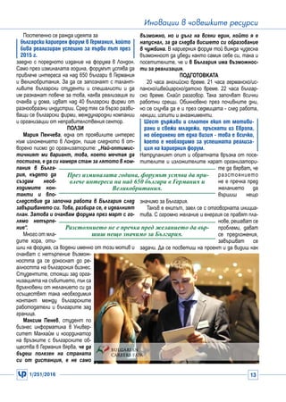 1/251/2016 13
Иновации в човешките ресурси
Постепенно се ражда идеята за
български кариерен форум в Германия, който
бива реализиран успешно за първи път през
2015 г.
заедно с поредното издание на форума в Лондон.
Само през изминалата година, форумът успява да
привлече интереса на над 650 българи в Германия
и Великобритания. За да се запознаят с талант-
ливите български студенти и специалисти и да
им разкажат повече за това, каква реализация ги
очаква у дома, идват над 40 български фирми от
разнообразни индустрии. Сред тях са бързо разви-
ващи се български фирми, международни компании
и организации от неправителствения сектор.
Ползи
Мария Пенчева, една от проявилите интерес
към изложението в Лондон, пише следното в от-
ворено писмо до организаторите: „Най-оптимис-
тичният ми вариант, това, което мечтая да
постигна, е да си намеря стаж за лятото в ком-
пания в Бълга-
рия, където да
създам необ-
ходимите кон-
такти и впо-
следствие да започна работа в България след
завършването си. Това, разбира се, е идеалният
план. Затова и очаквам форума през март с го-
лямо нетърпе-
ние“.
Много от мла-
дите хора, оти-
шли на форума, са водени именно от този мотив и
очакват с нетърпение възмож-
ността да се докоснат до ре-
алността на българския бизнес.
Студентите, стоящи зад орга-
низацията на събитието, пък са
вдъхновени от желанието си да
осъществят така необходимия
контакт между българските
работодатели и българите зад
граница.
Максим Пенев, студент по
бизнес информатика в Универ-
ситет Манхайм и координатор
на връзките с българските об-
щества в Германия вярва, че да
бъдеш полезен на страната
си от дистанция, е не само
възможно, но и дълг на всеки един, който я е
напуснал, за да следва висшето си образование
в чужбина. В кариерния форум той вижда чудесна
възможност да убеди както самия себе си, така и
посетителите, че и в България има възможнос-
ти за реализация.
Подготовката
20 часа английско време. 21 часа германско/ис-
панско/швейцарско/датско време. 22 часа българ-
ско време. Скайп разговор. Така започват всички
работни срещи. Обикновено през почивните дни,
но се случва да е и през седмицата - след работа,
лекции, изпити и ангажименти.
Шест държави и сплотен екип от мотиви-
рани и свежи младежи, пръснати из Европа,
но обединени от една визия - това е всичко,
което е необходимо за успешната реализа-
ция на кариерния форум.
Натрупаният опит и обратната връзка от посе-
тителите и изложителите карат организатори-
те да вярват, че
разстоянието
не е пречка пред
желанието да
вършиш нещо
значимо за България.
Такъв е екипът, заел се с отговорната инициа-
тива. С огромно желание и енергия се правят пла-
нове, решават се
проблеми, дават
се предложения,
завършват се
задачи. Да се посветиш на проект и да видиш как
През изминалата година, форумът успява да при-
влече интереса на над 650 българи в Германия и
Великобритания.
Разстоянието не е пречка пред желанието да вър-
шиш нещо значимо за България.
 