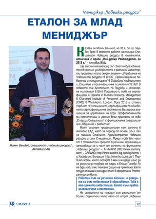 1/251/2016 17
Мениджър „Човешки ресурси“
К
азвам се Милен Великов, на 33 г. от гр. Чер-
вен бряг. В момента работя на позиция Спе-
циалист Човешки ресурси в компанията,
отличена с приза „Най-добър Работодател за
2015 г.“ – Актавис ЕАД.
Ще започна най-напред със своето образование:
то е в няколко университета с различни магистър-
ски програми, но със сходен акцент – „Управление на
Човешките ресурси“ в УНСС, „Организационно по-
ведение и консултиране“ в Софийски Университет
и „Социална и организационна психология“ в НБУ. В
момента съм Докторант по Трудова и Инженер-
на психология в БАН. Паралелно с това се серти-
фицирам с Diploma in Human Resource Management
в Chartered Institute of Personnel and Development
(CIPD) в Wimbledon, London. През 2015 г. станах
първият HR специалист, сертифициран по обнове-
ната сертификационна система на Българска асо-
циация за управление на хора. Професионалните
ми компетенции и умения бяха признати на ниво
„Старши Специалист“ с функционална специализа-
ция „Обучение и развитие“:
Моят осъзнат професионален път започна в
Актавис ЕАД, като за период от почти 3,5 г. бях
на позиции Стажант, Администратор Човешки
ресурси и сега Специалист. Преди това бях част
от 3 стажантски проекта в различни организации
занимаващи се с част от аспекти на функцията
„Човешки ресурси“ – АН-МАРИ (http://www.an-mary.
com/ ), ЗАЕДНО (http://www.zaedno-bg.com/bg/home/ )
и Хорайзънс България (http://www.horizons.bg/ ) Пър-
вият човек, който повярва в мен и ми даде шанс да
се докосна до подбора на кадри е Елица Панева. Тя
ме вдъхнови и ми помогна да уча на практика. Като
студент имам и солиден опит в сферата на Ресто-
рантьосртвото.
Работил съм на различни позиции, а доходи-
те си съм инвестирал в образование. Това е
най-ценната инвестиция, която съм правил
целенасочено и постоянно.
На сегашната си позиция съм разпознат от
всички служители като част от отдел „Човешки
Еталон за млад
мениджър
Милен Великов, специалист „Човешки ресурси“,
Актавис ЕАД
 