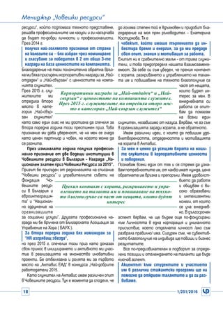 18 1/251/2016
Мениджър „Човешки ресурси“
ресурси“, който подпомага тяхното представяне,
решава професионалните им казуси и ги насърчава
да бъдат по-добри личности и професионалисти.
През 2014 г.
получих най-голямото признание от страна
на колегите си – бях избран чрез номиниране
и гласуване за победител в 2 от общо 3-те
награди на база ценностите на компанията.
Благодарение на тази положителна обратна връз-
камибяхаприсъденикорпоративнинаградиза„Най-
отдаден“ и „Най-свързан“ с ценностите на компа-
нията служител.
През 2015 г. слу-
жителите ми
отредиха второ
място в кате-
гория „Най-свър-
зан служител“
като само един глас не ми достигна да спечеля за
втора поредна година този престижен приз. Това
признание ми дава увереност, че на мен се гледа
като ценен партньор и човек, на когото може да
се разчита.
През изминалата година получих професио-
нално признание от две водещи институции в
Човешките ресурси в България - Награда „На-
ционален златен призЧовешки Ресурси за 2015”.
Призът бе присъден от редколегията на списание
“Човешки ресурси” и управителните съвети на
Фондация “Чо-
вешките ресур-
си в България и
евроинтеграция-
та” и “Национал-
но сдружение на
организациите
за социални услуги”. Другата професионална на-
града ми бе връчена от Българската Асоциация за
Управление на Хора ( БАУХ ).
За втора поредна година бях номиниран за
“HR изгряващ звезда“,
но през 2015 г. спечелих този приз като доказах
своя принос в инициирането и активното ми учас-
тие в реализацията на множество иновативни
проекти. Бе отбелязана и ролята ми за първото
място на „Актавис ЕАД“ в конкурса „Най-добрите
работодатели 2015.
Като служител на Актавис имам различен опит
в Човешките ресурси.Тук е момента да споделя, че
до голяма степен той е вдъхновен и придобит бла-
годарение на моя пряк ръководител – Екатерина
Костуркова. Тя е
човекът, който имаше търпението да ин-
вестира време и енергия, за да ми предаде
своя опит, знания и мотивация за работа.
Екипът ни е сравнително малък - от трима служи-
тели, и това предопределя нашата взаимозаменя-
емост. За себе си съм убеден, че прекия контакт
с хората, разкриването и управлението на талан-
та им и повишаване на тяхното благополучие са
част от нещата,
които будят ин-
терес за мен. В
ежедневната си
работа се опит-
вам да помагам
на всеки един
служител, независимо от казуса. Вярвам, че аз съм
в организацията заради хората, а не обратното.
Имам различни идеи, с които да повишим удо-
влетвореността, отдадеността и мотивацията
на хората в Актавис.
За мен е ценно да усещам вярата на наши-
те служители в корпоративните ценности
и поведения.
Познавам всеки един от тях и се стремя да узна-
вам потребностите им, от какво имат нужда, ценя
обратната им връзка и препоръки. Имам удоволст-
вието да работя
и общувам с ви-
соко образовани
и интелигентни
колеги, от които
се уча ежеднев-
но. В дългосрочен
аспект вярвам, че ще бъдем още по-фокусирани
към Личността в една корпорация и уникалното
присъствие, което отделната личност /ако съм
разбрала правилно/ има. Сигурен съм, че субектив-
ното благополучие на индивида ще повиши и бизнес
резултатите.
Все по-предизвикателен е подборът за опреде-
лени позиции и отглеждането на таланти ще бъде
ключов аспект.
Акцентът към студентите и участието
им в различни стажантски програми ще ни
помогне да открием талантите и да ги раз-
виваме.
Корпоративни награди за „Най-отдаден“ и „Най-
свързан“ с ценностите на компанията служител.
През 2015 г. служителите ми отредиха второ мяс-
то в категория „Най-свързан служител“
Прекия контакт с хората, разкриването и упра-
влението на таланта им и повишаване на тяхно-
то благополучие са част от нещата, които будят
интерес
 