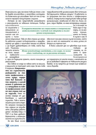 1/251/2016 19
Мениджър „Човешки ресурси“
Имам различни идеи как може това да стане и как-
ви видове количествени и качествени инструмен-
ти бихме могли да използваме.Част от тях са пер-
сонално кариерно консултиране и коучинг.
Интерес за мен представлява разкриването
и реализацията на човешкия потенциал. Усъвър-
шенстването
на социалната и
емоционална ин-
телигентност е
ключът към от-
крита и пълно-
ценна комуникация. Това от своя страна ще напра-
ви работния климат по-благоприятен и градивен,
хората ще идват с позитивна нагласа на работа
и ще бъдат удовлетворени от това, което вър-
шат. Психологи-
ческите аспекти
на този процес
и правилното
им разгадаване
е един от бъдещите проекти, които планирам да
реализираме.
Все повече се гледа на човека като на машина,
а машините се третират като хора. За мен това
в погрешно. Комуникаци-
ята със служителите,
разбирането на тех-
ните професионални и
лични нужди, подкре-
пата във важните за
тях моменти е ключов
аспект в работата ми
и с натрупване на пове-
че професионален опит
от моя страна той ще
се подсилва. Няма по-
голяма награда от удо-
влетворен и щастлив
служител. Това е моята,
нашата роля като отдел.
Не напразно последните
три издания на проучва-
нето „Най-добър работо-
дател“, Актавис ЕАД е в
ТОП 4 на база удовлет-
вореността и ангажира-
ността на служителите.
За мен беше голямо
Усъвършенстването на социалната и емоционална
интелигентност е ключът към открита и пълно-
ценна комуникация.
Няма неподходящи кандидати, а по-скоро, че всеки
един е подходящ, но за различна позиция.
предизвикателство да реализирам своя потенциал
във функцията „Човешки ресурси“. В работата си
се придържам към ясни етични и професионални
правила, според които е недопустимо човек да бъде
дискриминиран, независимо от своя пол, визия, го-
дини, зодия. Вярвам, че няма неподходящи кандида-
ти, а по-скоро, че
всеки един е под-
ходящ, но за раз-
лична позиция,
която не винаги
в случая я има. В
своя опит съм имал няколко случая на колеги, който
сега са част от компанията, но някои успяха от
втория или третия път.
В всеки изминат ден се чувствам още по-мо-
тивиран да
помагам на хо-
рата в орга-
низацията ни.
Благодарение
на подкрепата от моите колеги и желанието ми
да се развивам в сферата на Човешките ресурси
вярвам, че ми предстои да покоря още професио-
нални върхове.
 