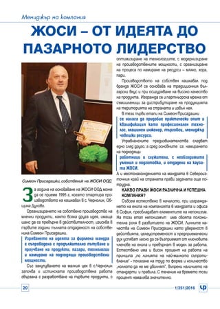 20 1/251/2016
Мениджър на компания
З
а година на основаване на ЖОСИ ООД може
да се приеме 1995 г, когато стартира про-
изводството на кашкавал в с. Чернолик, Об-
щина Дулово.
Организирането на собствено производство на
млечни продукти, както всяка друга идея, имаща
шанс да се превърне в действителност, изисква в
първите години пълната отдаденост на собстве-
ника Симеон Присадашки.
Узряването на идеята за фирмена мандра
е съпроводена с продължително пътуване и
проучване на продукти, пазари, технологии
и намиране на подходящи производствени
мощности.
Със закупуването на малкия цех в с.Чернолик
започва и истинската производствена работа
свързaна с разработване на първите продукти, с
Жоси – от идеята до
пазарното лидерство
Симеон Присадашки, собственик на ЖОСИ ООД
оптимизиране на технологиите, с модернизиране
на производствените мощности, с организиране
на процеса по намиране на ресурси – мляко, хора,
пари.
Производството на собствен кашкавал под
бранда ЖОСИ се основава на традиционния бъл-
гарски вкус и при осигуряване на високо качество
на продукта. Изгражда се и партньорска мрежа от
съмишленици за дистрибутиране на продукцията
на територията на страната и извън нея.
В тези първи етапи на Симеон Присадашки
се налага да придобие практически опит и
квалификация като професиoнален техно-
лог, машинен инженер, търговец, мениджър
човешки ресурси.
Управленските предизвикателства следват
едно след друго, а сред основните са намирането
на подходящи
работници и служители, с необходимите
умения и подготовка, и отдадени на кауза-
та ЖОСИ.
А и местонахождението на мандрата в Североиз-
точния край на страната прави задачата още по-
трудна.
Какво прави ЖОСИ различна и успешна
компания?
Съвсем естествено в началото, при изгражда-
нето на екипа на компанията в мандрата и офиса
в София, преобладават елементите на непокизъм.
На този етап непокизмът има своята положи-
телна роля в развитието на ЖОСИ. Личните ка-
чества на Симеон Присадашки като увереност в
действията, целеустременост и предприемачески
дух успяват лесно да се възприемат от ключовите
членове на екипа и превърнат в модел за работа.
Естествено има и висок процент на работа на
принципа „по линията на най-малкото съпроти-
вление“ - полагане на труд по форма и количество
„колкото да не ме уволнят“, въпреки наличието на
стандарти и правила. С течение на времето този
процент намалява значително.
 