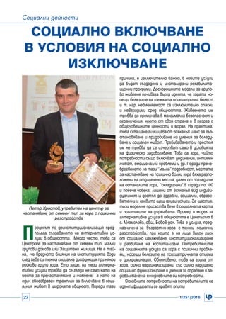 22 1/251/2016
Социални дейности
П
роцесът по деинституционализация пред-
полага създаването на алтернативни ус-
луги в общността. Много често, това са
Центрове за настаняване от семеен тип, Малки
групови домове или Защитени жилища. Не е тай-
на, че вредното влияние на институцията води
след себе си тежка социална дисфункция при някои
рискови групи хора. Ето защо, на тези алтерна-
тивни услуги трябва да се гледа не само като на
места за пренастаняване и живеене, а като на
един своеобразен трамплин за включване в соци-
алния живот в широката общност. Поради тази
Социално включване
в условия на социално
изключване
Петър Христов, управител на център за
настаняване от семеен тип за хора с психични
разстройства
причина, е изключително важно, в новите услуги
да бъдат създадени и инсталирани рехабилита-
ционни програми. Доскорошните модели за групо-
во живеене почиваха върху идеята, че хората но-
сещи белезите на тежката психиатрична болест
и т. нар. невменяемост са изключително опасни
и невградими сред общността. Живеенето им
трябва да преминава в максимална безопасност и
ограничения, което от своя страна е в разрез с
общочовешките ценности и морал. На практика,
това схващане ги лишава от всякакъв шанс за въз-
становяване и придобиване на умения за боледу-
ване и социален живот. Пребиваването и престоя
им не трябва да се изчерпват само в условията
на физическо задоволяване. Това са хора, чийто
потребности също включват уединение, интимен
живот, емоционални проблеми и др. Поради прене-
брегването на тази ‘’малка’’ подробност, местата
за настаняване на психично болни хора бяха разпо-
ложени на отдалечени места, далеч от погледите
на останалите хора, ‘’складирани’’ в сгради по 100
и повече човека, лишени от всякакъв вид индиви-
дуалност и достъп до здравни, социални, образо-
вателни и каквито щеш други услуги. За щастие,
този модел не присъства вече в социалната карта
и политиките на държавата. Пример и модел за
алтернативна услуга в общността е Центърът в
с. Мламолово, общ. Бобов дол. Това е услуга, пред-
назначена за възрастни хора с тежки психични
разстройства, при които е на лице висок риск
от социално изключване, институционализиране
и развиване на хоспитализъм. Потребителите
на социалната услуга са хора с психични пробле-
ми, носещи белезите на психиатричната стигма
и дискриминация. Обикновено, това са група от
хора, силно маргинализирани, със силно нарушено
социално функциониране и умения за справяне и за-
доволяване на ежедневните си потребности.
Основните потребности на потребителите се
идентифицират и се правят опити
 