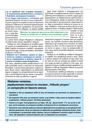 1/251/2016 23
Социални дейности
да се задоволят чрез създадени програми
по психосоциална рехабилитация и социално
включване, инсталирани в услугата.
Но те трудно кореспондират и интегрират сред
местната общност. На лице са силни съпротиви и
социални защити от страна на част от местното
население. Повечето от жителите демонстрират
неразбиране относно приемането на различните.
Голяма част от тях твърдят, че хората трябва
да стоят заклю-
чени, а сред общ-
ността битуват
дискриминацион-
ни и много често, обидни твърдения и схващания,
че това са хора, опасни, агресивни и ненужни.
Разбира се, тези твърдения не остават далеч
от ушите на потребителите. Те дълбоко прежи-
вяват подобно отношение и живеят с усещането
за местните луди, никому непотребни, изоставени
от всички и от всичко.
Животът им е развалина, сринала се пред
очите им, загубили и разминали се с мечти-
те си и представите за живота, който ве-
роятно са очаквали преди боледуването.
Ето защо, извънболничната рехабилитация в по-
добни центрове, както и смисълът на социалното
включване, е изключително деликатна и крехка за-
дача. Много често, изместването на работната
задача е продукт на неподготвеността на персо-
нала и устойчивостта му при среща с нелицепри-
ятността на това ’’да работиш с лудите’’.
Друг голям проблем е затруднението при
разчитане на професионалния код от страна на
работещите в сферата или казано с други думи-
формирането на професионална идентичност е
силно затруднено, макар на практика това да е
ясно разписано в длъжностните характеристи-
ки. Къде е разликата в това да се грижа за ня-
кого, вървейки с него ръка за ръка, без да се сра-
мувам до болка, че вървим заедно?! Практиката
показва, че само
добронамере-
ност не е дос-
татъчна. Не е
необичайна гледката, в голяма част от подобни
услуги, при групови излизания сред общността,
персоналът да изпраща ясни послания на заоби-
калящия го свят, че той е различен от хората,
за които се грижи и ясно се разграничава от
тях- нещо, което не остава невидимо и за потре-
бителите.
Разбира се, не трябва да живеем в заблудата,
че подобен тип резидентна грижа е нещо, което
е кратък отрязък от живота на тези хора. Голя-
ма част от тях ще останат да живеят в такъв
тип услуги до края на живота си. Ето защо, про-
грамите от грижи трябва да бъдат адекватно съ-
образени с това да поддържат нивата на социално
функциониране у тези хора.
В заключение, трябва да отбележа, че признак
за социална зрялост на едно общество е начинът,
по който то се отнася към уязвимите групи.
Признак за социална зрялост на едно общество е на-
чинът, по който то се отнася към уязвимите групи.
Уважаеми читатели,
редакционната колегия на списание „Човешки ресурси”
се интересува от вашето мнение.
yy Надяваме се Вие да предложите какво би било най-интересно да прочетете на страниците на
списанието.
yy Да споделите своя опит, да потърсите помощ, за да можем с общи усилия да подобрим ефекта
на функцията „Човешки ресурси” във всяка организация.
yy Пишете ни на адрес: hrbe.bg@gmail.com или София 1303, бул. „Христо Ботев” 77 А, ние ще Ви се оба-
дим, ще Ви помогнем, ще потърсим отговори на въпросите Ви от отговорните институции.
yy Помислете също така как можем да повишим ефективността на работата на мениджърите във
Вашата организация, как да им помогнем по-ефективно да управляват човешките ресурси, като
ги мотивират и им делегират права и функции, как да ги превърнем в истински лидери на своите
екипи. Ще предложим за дискусия Вашите идеи на страниците на списанието.
 