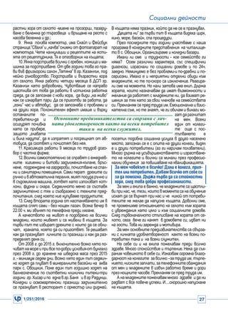 1/251/2016 27
Социални дейности
растни хора от селото -миене на прозорци, пазару-
ване с бележка до търговеца и връщане на ресто с
касова бележка и др.;
9.	 Янка ползва компютър, има Скайп и Фейсбук
страница.”Сваля”и „качва”снимки от фотоапарат на
компютъра. Чете калкулации и рецептите на ясти-
ята от рецептурника.Тя е отговорник на къщата;
10.	Янка подстригва всички с гребен, ножица и ма-
шинка за подстригване. От две години това го пра-
ви във фризьорски салон „Татяна” в гр. Казанлък, под
нейно ръководство. Подстригва и възрастни хора
от селото. Янка работи четири месеца в ДСП гр.
Казанлък като доброволец. Чувстваше се направо
щастлива от това да работи в истинска работна
среда, да се запознае с нови хора, да види „на живо”
как се изкарват пари. Да се приготви за работа, да
„гони” час и автобус, да се запознава с проблеми и
на други хора. Положителен ефект имаше и върху
останалите по-
требители-да и
осигурят почивка
като се прибере,
защото „главата
и била надута”, да я изпратят и посрещнат от ав-
тобуса, да сготвят и почистят без нея.
11.	Красимира работи 9 месеца по трудов дого-
вор с частна фирма;
12.	Всички самостоятелно се справят с ежеднев-
ните хигиенни и битови задължения-къпане, бръс-
нене, подреждане на гардероби, почистване на спал-
ни и санитарни помещения. Сами перат дрехите си
ръчно и в автоматична пералня, мият посуда ръчно и
в съдомиялна машина, готвят като използват кот-
лони, фурна и скара. Седмичното меню се съставя
задължително с тях и съобразено с техните пред-
почитания, след което ние купуваме продуктите;
13.	След втората година от настаняването им в
къщата спят сами - без нощен пазач. Всяка вечер в
22.00 ч. ми звънят по телефона преди лягане.
А качеството на живот е подобрено на всички
младежи, които живеят и са живели в къщата. За
първи път те избират дрехите с които да се обли-
чат, храната, която да си приготвят. Те решават
как да празнуват личните си празници и как да раз-
пределят деня си.
От 2008 г. до 2015 г. включително всяко лято по-
чиват на море и при все по-добри условия-от бунгало
през 2008 г. до хранене на шведска маса през 2015
г. - минимум седем дни. Всяко лято един път седмич-
но ходят да плуват в минералните басейни на аква
парк с. Овощник. Поне един път годишно ходят на
балнеолечение по съответни клинични пътеки-три
години гр.Хисар и по една в гр.Баня и в гр Радунци.
Коледни и осмомартенски празници задължително
се празнуват в ресторант с оркестър или диджей.
В къщата няма празник, който да не се е празнувал.
„Децата ни” за първи път в къщата видяха цирк,
кино, море, басейн, спа процедури.
През последните три години участваме с наша
програма в коледните представления на читалище-
то в с. Овощник. Организираме и коледни базари.
Имали ли сме и трудности - кое семейство ги
няма? Осем различни характера, със специфични
диагнози, израснали по социални домове и по 24ч.
заедно. Неминуемо е без проблеми-и по-дребни и по-
сериозни. Имало е и неприятни отделни обиди към
младежите, но те по-скоро са изключение. Реагира-
ли сме на момента. Но нали затова има екип. Държа
хората, които назначавам да имат възможности и
желание да работят с младежите ни, да взимат ре-
шения за тях като за свои членове на семействата
си. Прекланям се пред труда им. Емоционална и взис-
кателна съм, но те знаят, че ги обичам и винаги мо-
гат да разчитат
на мен. Всеки
един от колеги-
те още с пос-
тъпването е
посетил подобна социална услуга в друго населено
място, запознал се е с опита на други колеги, видял
е и други потребители (аз ги наричам ползватели).
Много държа на усъвършенстването и израстване-
то на колегите и всички са минали през професио-
нални обучения за повишаване на квалификацията.
За мен човекът е всичко! Дали е колега, прия-
телилипотребител.Давамвсичкоотсебеси
за да помогна. Държа първо да са стойностни
хора, след това добри професионалисти.
За мен и екипа е важно, че младежите са щастли-
ви при нас, че, тези, които в момента са на обучение
искат да се върнат при нас и че никой от потреби-
телите не желае да напусне къщата. Доволни сме,
че променихме отношението на селото към хората
с увреждания като цяло и към социалните домове.
След първоначалното стъписване на хората от се-
лото, сега вече ги канят в домовете си, идват ни
на гости.Това ни зарежда и мотивира.
За мен основните предизвикателства са свърза-
ни с личната удовлетвореност както на всеки по-
требител така и на всеки служител.
На себе си и на екипа пожелавам преди всичко
здраве. Много спокойствие и търпение. Нека да съх-
раним човешкото в себе си. Изказвам огромна благо-
дарност на колегите за всичко –за труда им, търпе-
нието,нискитезаплати,зателефоннитеобаждания
от мен и младежите в извън работно време и дори
през нощните часове. Прекланям се пред труда им.
А на младежите пожелавам много здраве и да ни
радват с все повече успехи. И....скорошно напускане
на къщата.
Основните предизвикателства са свързани с лич-
ната удовлетвореност както на всеки потребител
така и на всеки служител.
 