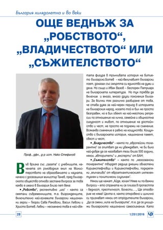 28 1/251/2016
България хилядолетна и во веки
В
ъв връзка със „сагата“ с учебниците, на-
чената от ръководния екип на Минис-
терството на образованието и науката,
начело с досегашния министър Танев, пред българ-
ското общество отново застана въпроса за това
какво е имало в България близо пет века:
yy„Робство“, респективно „иго“ - както са
смятали съвременниците, т.е. възрожденците,
включително най-големите български национал-
ни герои – Георги Сава Раковски, Васил Левски и
Христо Ботев. Левки – несъмнено това е най-свя-
Още веднъж за
„робството“,
„владичеството“ или
„съжителството“
Проф., дфн., д-р ист. Нако Стефанов
тата фигура в трънливата история на битие-
то българско.Ботев - най-величавият български
поет, доказал със смъртта си единство на думи и
дела. Но също и Иван Вазов – беспорен Патриарх
на българската литература. Но тук трябва да
включим и много, много други поколения бълга-
ри. За всички тях различно разбиране от това,
че става дума за най-черен период в историята
на българския народ, когато той е бил не просто
безправен, но е бил обект на най-жестоки репре-
сии по отношение на лична, семейна и общностна
сигурност и живот, по отношение на достойн-
ство и чест, не просто не подлежи на съмнение.
Всякакво съмнение е равно на кощунство. Кощун-
ство с българската история, национална памет,
свяст и чест;
yy „Владичество“ - както по „европейски толе-
рантно“ се опитват да ни убеждават, че би било
най-добре да се назовават тези близо 500 години,
някои „авторитети“ и „експерти“ от БАН;
yy „Съжителство“ – както по „неоосмански
толерантно“ твърдят редица днешни овластени
Кириакстефчовци и Кириакстефчовки, подкрепя-
ни „мълчаливо“ от евроатлантическият интелек-
туален и политически слугинаж“.
Някои ще кажат „Айде, холан! Няма ли по-важни
въпроси – ето страната ни се плъзга в пропастта
- бедност, престъпност, болести... „ Ще отгово-
рим не няма! Целта е, както откровено и цинично
си признават някои от отродителите български,
„Да се смени „чипа на българите“, т.е. да се унищо-
жи българското национално самосъзнание. Като
 