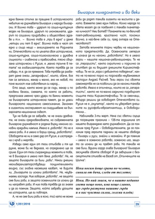 1/251/2016 29
България хилядолетна и во веки
една важна стъпка за пращане в историческото
небитие на държавата България и народа българ-
ски. И всичко това – ударът по социо-културния
модел на България, ударът по икономиката, уда-
рът по социални придобивки и обществено здра-
ве и т.н. – всичко това е „три в едно“ и даже
„четири или пет в едно“. Всичко това е част от
едно и също нещо – анхилирането на Родината
ни. Отечеството ни по цялата своя историческа,
социо-културна, социо-психологическа и духовна
същности – славянска и православна, тясно свър-
зана исторически с Русия, е „малко трънче в пе-
тата“ на глобализаторите. Което трябва да се
извади, т.е. да се премахне. Това трябва да разбе-
рат даже онези „западнофили“, които, обаче, все
пак са запазили, макар и малко, ако не любов, то
поне милост към собствения си народ...
Ето защо, както може да се съди, макар и по
косвени белези, схемата, по която се работи,
предполага именно чрез удари по важни моменти
на българската историческа памет, да се угаси
българското национално самосъзнание. Заложен
е гигантски експеримент на съкрушаване на бъл-
гарската национална съвест.
Тук не бива да се забравя, че не онази древна-
та, не онази средновековната, но съвременната
българска държавност е родена върху няколко ос-
новни градивни камъка. Имало е „робство“. Но не е
имало роби. А е имало е борци срещу „робството“.
Свободата не ни е само дар от Русия, а изстрада-
на с кръв и жертви.
Извади само един от тези стълбове и тя ще
рухне, може би не веднага, но определено ще се
срине. Един от тези съграждащи моменти е това,
че в България е имало пет века „робство“. Не, не
защото българите са били „роби“. Някои днешни
неолиберализаторствуващи полуинтелигенти
ехидно, със злобна насмешка казват, че видите
ли, „българите си искали робството“. Не, неува-
жаеми господа. Ние говорим „робство“, не защото
сме били роби, а защото османлиите са искали да
ни направят роби. И ние това трябва да го знаем
и да го помним. Защото, който забрави уроците
на историята, ще ги повтаря.
А, че не сме били роби е ясно, тъй като не може
роби да родят такива гиганти на мисълта и де-
лото. Вземете само един Левски. Колко народа по
света могат да се похвалят с такава планетар-
на личност? Ами Ботев? Покажете ми по-величав
поет-революционер, кристално чист, положил
всичко, а най-вече себе си, пред олтара на Оте-
чеството!!!
Затова млъкнете торни червеи на национал-
ното предателство. Да, Османската империя
е искала да ни наложи „робството“. Но е имало
герои – нашите национал-революционери. Те не
са „терористи“, както скритичко и подличко се
опитват да ни внушат днешните Кириакстеф-
човци. Те не са „хора с девиантно поведение“, как-
то не по-малко подло ни подсказва неуважаемия
господин Андрей Райчев. Тези герои със своята
саможертва не са позволили да се наложи такова
робство. Имало е опълченци, които не са „сепара-
тисти“, както не по-малко гадничко подхвърлят
същите тези Кириакстефчовци. Те са смелчаци,
твърдо решили да освободят Отечеството си.
Русия не е „окупатор“, както ни уверяват днеш-
ните ни русофоби-евроатлантици, а Освободи-
телка...
Наближава 3-ти март. Нека със светли сърца
да посрещнем празника – 138-та годишнина от
нашето възраждане като държавност. Да се пок-
лоним пред Русия – Освободителката, да се пок-
лоним пред героите паднали за нашата свобода
– българи и руси, знайни и незнайни. И да помним
– имало е османско робство, османско иго, защо-
то са искали да ни правят роби. Но такива не
сме били. Вдигни гордо глава българино! България
заслужава своята свобода! И да завършим с без-
смъртните стихове на Вазов от „Опълченците на
Шипка“:
Нека носим йоще срама по челото,
синила от бича, следи от теглото;
.......................................................................
Нека. Но ний знаем, че в нашто недавно
свети нещо ново, има нещо славно,
що гордо разтупва нашите гърди
и в нас чувства силни, големи плоди;
.......................................................................
 