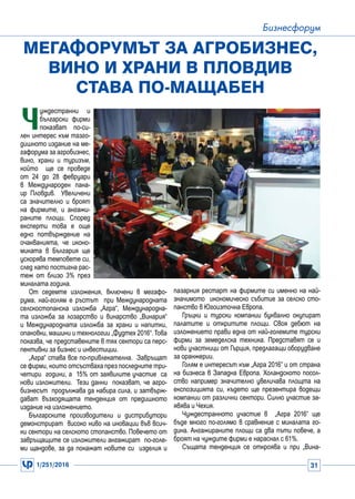 1/251/2016 31
Бизнесфорум
Ч
уждестранни и
български фирми
показват по-си-
лен интерес към тазго-
дишното издание на ме-
гафорума за агробизнес,
вино, храни и туризъм,
който ще се проведе
от 24 до 28 февруари
в Международен пана-
ир Пловдив. Увеличени
са значително и броят
на фирмите, и ангажи-
раните площи. Според
експерти това е още
едно потвърждение на
очакванията, че иконо-
миката в България ще
ускорява темповете си,
след като постигна рас-
теж от близо 3% през
миналата година.
От седемте изложения, включени в мегафо-
рума, най-голям е ръстът при Международната
селскостопанска изложба „Агра“, Международна-
та изложба за лозарство и винарство „Винария“
и Международната изложба за храни и напитки,
опаковки, машини и технологии „Фудтех 2016“.Това
показва, че представените в тях сектори са перс-
пективни за бизнес и инвестиции.
„Агра“ става все по-привлекателна. Завръщат
се фирми, които отсъстваха през последните три-
четири години, а 15% от заявилите участие са
нови изложители. Тези данни показват, че агро-
бизнесът продължава да набира сила, и затвърж-
дават възходящата тенденция от предишното
издание на изложението.
Българските производители и дистрибутори
демонстрират високо ниво на иновации във всич-
ки сектори на селското стопанство. Повечето от
завръщащите се изложители ангажират по-голе-
ми щандове, за да покажат новите си изделия и
Мегафорумът за агробизнес,
вино и храни в Пловдив
става по-мащабен
пазарния рестарт на фирмите си именно на най-
значимото икономическо събитие за селско сто-
панство в Югоизточна Европа.
Гръцки и турски компании буквално окупират
палатите и откритите площи. Своя дебют на
изложението прави една от най-големите турски
фирми за земеделска техника. Представят се и
нови участници от Гърция, предлагащи оборудване
за оранжерии.
Голям е интересът към „Агра 2016” и от страна
на бизнеса в Западна Европа. Холандското посол-
ство например значително увеличава площта на
експозицията си, където ще презентира водещи
компании от различни сектори. Силно участие за-
явява и Чехия.
Чуждестранното участие в „Агра 2016“ ще
бъде много по-голямо в сравнение с миналата го-
дина. Ангажираните площи са два пъти повече, а
броят на чуждите фирми е нараснал с 61%.
Същата тенденция се откроява и при „Вина-
 