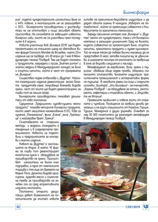 32 1/251/2016
Бизнесфорум
рия“, където чуждестранните изложители вече са
с 44% повече, а експозициите им се разширяват
с 52%. Българските производители и дистрибу-
тори не им отстъпват и също засилват своето
присъствие. На изложбата се завръщат известни
винарски изби, които не са участвали през послед-
ните 4-5 години.
Избите участници във „Винария 2016“ ще бъдат
презентирани на специален щанд на световния ви-
нен форум Concours Mondial de Bruxelles, чието 23-о
издание ще се проведе от 29 април до 1 май в Меж-
дународен панаир Пловдив. Там ще бъдат показани
и продуктите, наградени с приза „Златен ритон“ и
златни медали в Международният конкурс за вина
и спиртни напитки, който е част от програмата
на „Винария“.
Съществен подем отбелязва и „Фудтех“. Нейно-
то тазгодишно издание демонстрира много бога-
та продуктова гама, покриваща всякакви видове
храни, част от които ще бъдат демонстрирани за
първи път на нашия пазар.
Българските производители показват делика-
теси от ново поколение.
Сдружение „Традиционни сурово-сушени месни
продукти” показва четирите български продукта,
които имат защитено наименование в ЕС. Това са
луканка „Панагюрска”, филе „Елена”, роле „Трапези-
ца” и кайсерован врат „Тракия”.
Съчетаването на старинни
методи и модерни стандарти е
тенденция и в сладкарската про-
мишленост. Новости са подгот-
вили и предприятията за консер-
ви и млечни изделия.
Новост за „Фудтех“ е експози-
цията на Индия, в която 16 фир-
ми за първи път демонстрират
екзотична кухня и оборудване за
производство на храни. Присъст-
ват износители на висок клас
подправки, а една от компаниите
търгува с тях още от времето на
Марко Поло. Десетки видове ориз,
сирена, гуарово масло и пшениче-
на трева за производство на ле-
чебен сок са сред атрактивните
индийски експонати.
Постоянни открити дегус-
тации дават възможност на по-
сетителите да опитат новите
хитове на хранително-вкусовата индустрия и да
дадат своите оценки в конкурса „Изборът на по-
требителя”, който се организира съвместно сУни-
верситета по хранителни технологии.
Заради засиления интерес към „Винария“ и „Фуд-
тех“ както от чуждестранни, така и от български
компании е разширен уникалният Град на виното,
където съвместно се презентират вина, спиртни
напитки, хранителни продукти и гурме кулинария.
Той се оказа тесен да побере всички желаещи да се
представят в него, затова площта му се увелича-
ва, а широката палитра от експонати го превръща
в зона за вкусови изкушения и наслади.
Мегафорумът за агробизнес, вино, храни и ту-
ризъм обхваща общо седем прояви, свързани със
селското стопанство, винаната индустрия, хра-
нителната промишленост и алтернативни форми
на туризъм. В неговите рамки са също и следните
изложби: „БиоАгра“, „Апи България“ - за пчеларство,
„Хорека Пловдив“ - за оборудване за хотели, ресто-
ранти, кафетерии и търговски обекти, и „Вкусове-
те на Италия“.
Промените привличат и повече гости от стра-
ната и чужбина. Посещения са заявили делови де-
легации и на групи специалисти отУкрайна, Гърция,
Турция, Македония и други държави. Очакват се
над 30 000 посетители да разгледат мегафорума
в Международен панаир Пловдив.
 