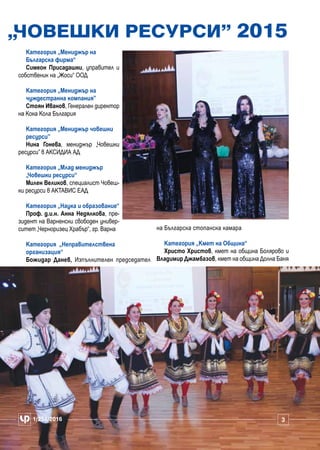 „Човешки ресурси” 2015
Категория „Мениджър на
Българска фирма“
Симеон Присадашки, управител и
собственик на „Жоси“ ООД
Категория „Мениджър на
чуждестранна компания”
Стоян Иванов, Генерален директор
на Кока Кола България
Категория „Мениджър човешки
ресурси”
Нина Гонева, мениджър „Човешки
ресурси” в АКСИДИА АД
Категория „Млад мениджър
„Човешки ресурси“
Милен Великов, специалист Човеш-
ки ресурси в АКТАВИС ЕАД
Категория „Наука и образование“
Проф. д.и.н. Анна Недялкова, пре-
зидент на Варненски свободен универ-
ситет „Черноризец Храбър“, гр. Варна
Категория „Неправителствена
организация“
Божидар Данев, Изпълнителен председател
на Българска стопанска камара
Категория „Кмет на Община“
Христо Христов, кмет на община Болярово и
Владимир Джамбазов, кмет на община Долна Баня
1/251/2016 331/251/2016
 