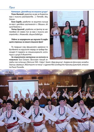 4 1/251/2016
Приз
Категория „Доставчици на социални услуги“
Росен Ишпеков, директор на дом за възрастни
хора с психични разстройства , с. Петково, общ.
Смолян
Бина Садова, управител на защитено жилище
за хора с умствена изостаналост с. Овощник, об-
щина Казанлък и
Петър Христов, управител на Център за нас-
таняване от семеен тип за хора с психични раз-
стройства, с. Мламолово, община Бобов дол
Повече за наградените ще научите в следва-
щите страници на нашия специален брой!
По традиция след официалната церемония по
връчването на годишните награди се проведе бал-
концерт в подкрепа на специализираните инсти-
туции и услуги в общността.
За страхотното настроение на гостите се
погрижиха Трио Сопрано, Фолклорен танцов ан-
самбъл към читалище „Светлина 1940 - София“, Балет „Веда Джуниър”, Академичен фолклорен ансамбъл
Зорница, формация „Майсторите на танца“ с художествен ръководител Красимир Димитров, актриса-
та Раиса Полякова.
1/251/20164
 