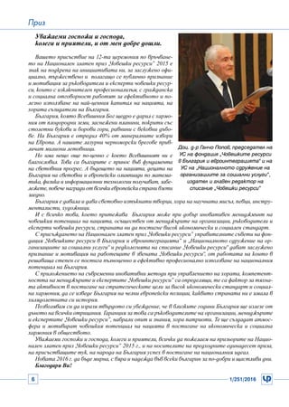 6 1/251/2016
Приз
Уважаеми госпожи и господа,
колеги и приятели, и от мен добре дошли.
Вашето присъствие на 12-та церемония по връчване-
то на Национален златен приз „Човешки ресурси” 2015 е
знак на подкрепа на инициативата ни, за заслужено офи-
циално, тържествено и полагащо се публично признание
и мотивация за ръководители и експерти човешки ресур-
си, които с изключителен професионализъм, с гражданска
и социална отговорност работят за ефективното и по-
лезно използване на най-ценния капитал на нацията, на
хората съзидатели на България.
България, която Всевишния Бог щедро е дарил с хармо-
ния от плодородни земи, заснежени планини, покрити със
столетни букови и борови гори, равнини с вековни дъбо-
ве. На България е отредил 40% от минералните извори
на Европа. А нашите лазурни черноморски брегове прив-
личат милиони летовници.
Но има нещо още по-ценно с което Всевишният ни е
благословил. Това са българите с принос във фундамента
на световния прогрес. А бъдещето на нацията, децата на
България на световни и европейски олимпиади по матема-
тика, физика и информационни технологии получават, забе-
лежете, повече награди от всички европейски страни взети
заедно.
България е давала и дава световно изтъкнати творци, хора на научната мисъл, певци, инстру-
менталисти, художници.
И с всичко това, което притежава България може при добър иновативен мениджмънт на
човешкия потенциал на нацията, осъществен от мениджърите на организации, ръководители и
експерти човешки ресурси, страната ни да постигне висок икономически и социален стандарт.
С присъждането на Национален златен приз „Човешки ресурси” управителните съвети на фон-
дация „Човешките ресурси в България и евроинтеграцията” и „Националното сдружение на ор-
ганизациите за социални услуги“ и редколегията на списание „Човешки ресурси“ дават заслужено
признание и мотивация на работещите в звената „Човешки ресурси“, от работата на които в
решаваща степен се постига пълноценно и ефективно професионално използване на националния
потенциал на България.
С приложението на съвременни иновативни методи при управлението на хората, компетент-
ността на мениджърите и експертите „Човешки ресурси” са определящи, те са фактор за тяхна-
та активност в постигане на стратегическите цели за висок икономически стандарт и социал-
на хармония, да се изведе България на челни европейски позиции, каквито страната ни е имала в
хилядолетната си история.
Позволявам си да изразя твърдото си убеждение, че в близките години България ще излезе от
дъното на всички отрицания. Гаранция за това са ръководителите на организации, мениджърите
и експертите „Човешки ресурси”, набрали опит и знания, хора патриоти. Те ще създадат атмос-
фера и мотивират човешкия потенциал на нацията в постигане на икономическа и социална
хармония в обществото.
Уважаеми госпожи и господа, колеги и приятели, всички да пожелаем на призьорите на Нацио-
нален златен приз „Човешки ресурси” 2015 г., и на носителите на предходните единадесет приза,
на присъстващите тук, на народа на България успех в постигане на националния идеал.
Новата 2016 г. да бъде мирна, с вяра и надежда във всеки българин за по-добри и щастливи дни.
Благодаря Ви!
Доц. д-р Ганчо Попов, председател на
УС на фондация „Човешките ресурси
в България и евроинтеграцията“ и на
УС на „Националното сдружение на
организациите за социални услуги”,
издател и главен редактор на
списание „Човешки ресурси”
 