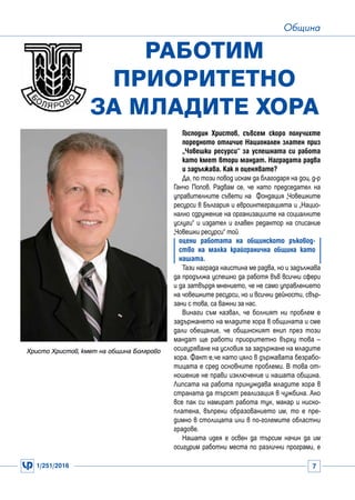 1/251/2016 7
Община
Господин Христов, съвсем скоро получихте
поредното отличие Национален златен приз
„Човешки ресурси“ за успешната си работа
като кмет втори мандат. Наградата радва
и задължава. Как я оценявате?
Да, по този повод искам да благодаря на доц. д-р
Ганчо Попов. Радвам се, че като председател на
управителните съвети на Фондация „Човешките
ресурси в България и евроинтеграцията и „Нацио-
нално сдружение на организациите на социалните
услуги“ и издател и главен редактор на списание
„Човешки ресурси“ той
оцени работата на общинското ръковод-
ство на малка крайгранична община като
нашата.
Тази награда наистина ме радва, но и задължава
да продължа успешно да работя във всички сфери
и да затвърдя мнението, че не само управлението
на човешките ресурси, но и всички дейности, свър-
зани с това, са важни за нас.
Винаги съм казвал, че болният ни проблем е
задържането на младите хора в общината и сме
дали обещание, че общинският екип през този
мандат ще работи приоритетно върху това –
осигуряване на условия за задържане на младите
хора. Факт е,че като цяло в държавата безрабо-
тицата е сред основните проблеми. В това от-
ношение не прави изключение и нашата община.
Липсата на работа принуждава младите хора в
страната да търсят реализация в чужбина. Ако
все пак си намират работа тук, макар и ниско-
платена, въпреки образованието им, то е пре-
димно в столицата или в по-големите областни
градове.
Нашата идея е освен да търсим начин да им
осигурим работни места по различни програми, е
Работим
приоритетно
за младите хора
Христо Христов, кмет на община Болярово
 