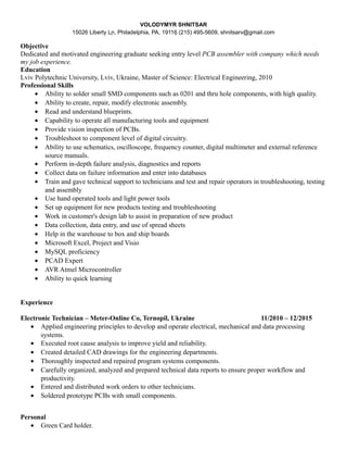 VOLODYMYR SHNITSAR
15026 Liberty Ln, Philadelphia, PA, 19116 (215) 495-5609, shnitsarv@gmail.com
Objective
Dedicated and motivated engineering graduate seeking entry level PCB assembler with company which needs
my job experience.
Education
Lviv Polytechnic University, Lviv, Ukraine, Master of Science: Electrical Engineering, 2010
Professional Skills
• Ability to solder small SMD components such as 0201 and thru hole components, with high quality.
• Ability to create, repair, modify electronic assembly.
• Read and understand blueprints.
• Capability to operate all manufacturing tools and equipment
• Provide vision inspection of PCBs.
• Troubleshoot to component level of digital circuitry.
• Ability to use schematics, oscilloscope, frequency counter, digital multimeter and external reference
source manuals.
• Perform in-depth failure analysis, diagnostics and reports
• Collect data on failure information and enter into databases
• Train and gave technical support to technicians and test and repair operators in troubleshooting, testing
and assembly
• Use hand operated tools and light power tools
• Set up equipment for new products testing and troubleshooting
• Work in customer's design lab to assist in preparation of new product
• Data collection, data entry, and use of spread sheets
• Help in the warehouse to box and ship boards
• Microsoft Excel, Project and Visio
• MySQL proficiency
• PCAD Expert
• AVR Atmel Microcontroller
• Ability to quick learning
Experience
Electronic Technician – Meter-Online Co, Ternopil, Ukraine 11/2010 – 12/2015
• Applied engineering principles to develop and operate electrical, mechanical and data processing
systems.
• Executed root cause analysis to improve yield and reliability.
• Created detailed CAD drawings for the engineering departments.
• Thoroughly inspected and repaired program systems components.
• Carefully organized, analyzed and prepared technical data reports to ensure proper workflow and
productivity.
• Entered and distributed work orders to other technicians.
• Soldered prototype PCBs with small components.
Personal
• Green Card holder.
 